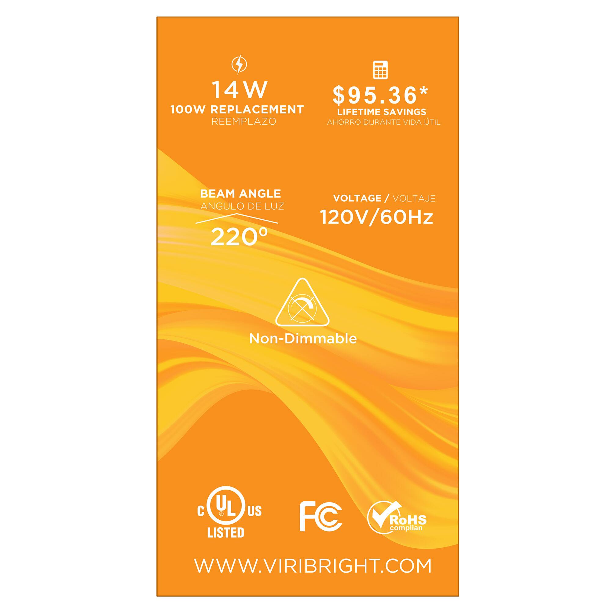 14 W  
100W REPLACEMENT  
REEMPLAZO  

$95.36*  
LIFETIME SAVINGS  
AHORRO DURANTE VIDA ÚTIL  

BEAM ANGLE  
ANGULO DE LUZ  
220°  

VOLTAGE / VOLTAJE  
120V/60Hz  

Non-Dimmable  

C UL US LISTED  
FC  
RoHS compliant  

WWW.VIRIBRIGHT.COM