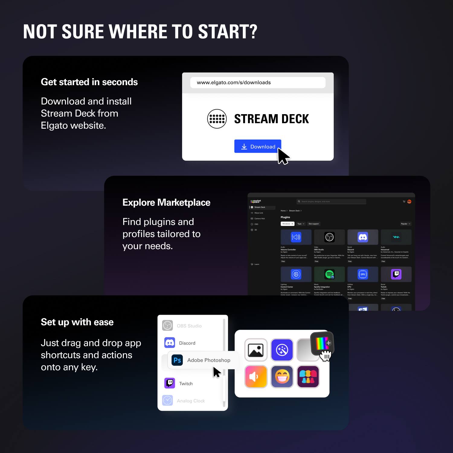 NOT SURE WHERE TO START?

Get started in seconds  
Download and install Stream Deck from Elgato website.  
www.elgato.com/s/downloads

Explore Marketplace  
Find plugins and profiles tailored to your needs.

Set up with ease  
Just drag and drop app shortcuts and actions onto any key.  
OBS Studio  
Discord  
Adobe Photoshop  
Twitch  
Analog Clock