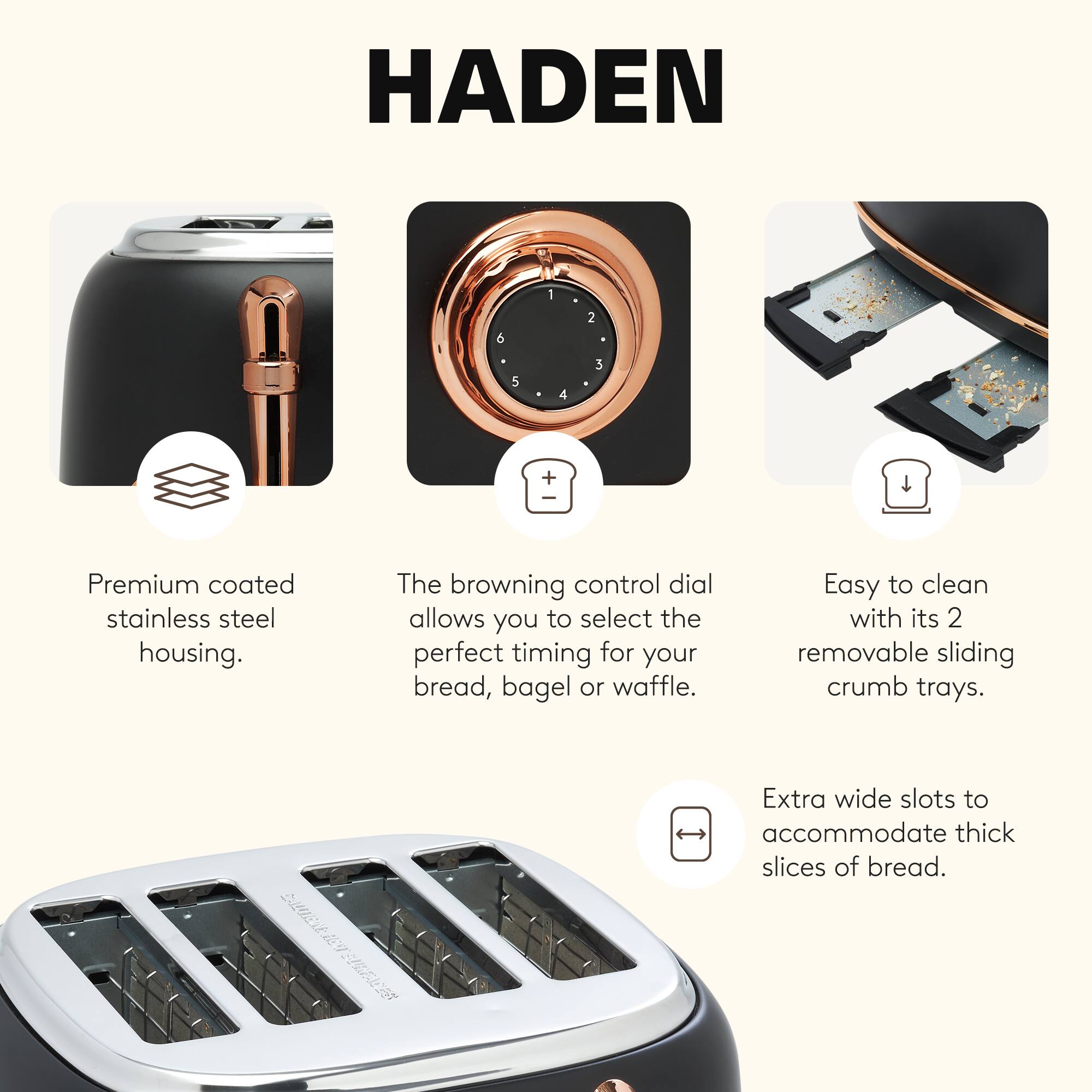 HADEN

- Premium coated stainless steel housing.
- The browning control dial allows you to select the perfect timing for your bread, bagel, or waffle.
- Easy to clean with its 2 removable sliding crumb trays.
- Extra wide slots to accommodate thick slices of bread.