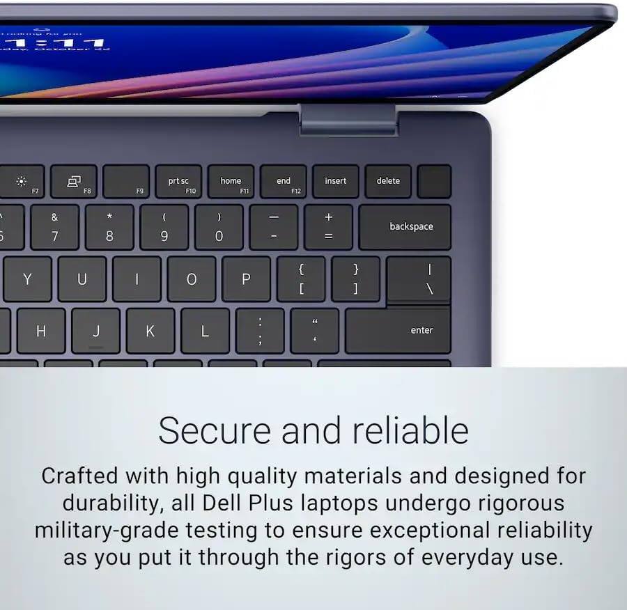 111 - Lctebor F7 FR F9 prtsc FID home F11 end F12 insert delete : 5 & 7 * 8 ( 9 ) 0 - - + = backspace Y U I o P { [ } ] | / H J K L : :  4 enter

Secure and reliable

Crafted with high quality materials and designed for durability, all Dell Plus laptops undergo rigorous military-grade testing to ensure exceptional reliability as you put it through the rigors of everyday use.