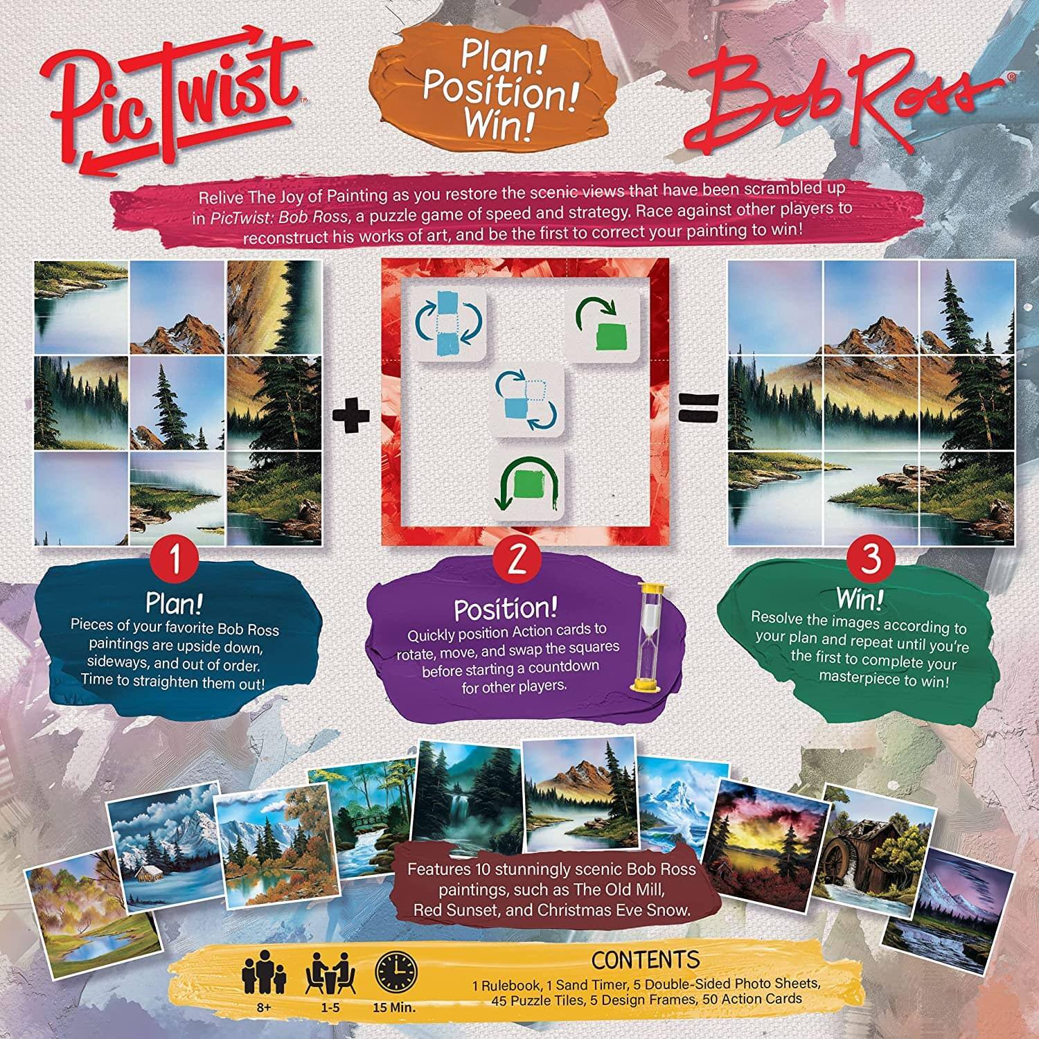 **PicTwist: Bob Ross**

**Plan! Position! Win!**

Relive the joy of painting as you restore the scenic views that have been scrambled up in PicTwist: Bob Ross, a puzzle game of speed and strategy. Race against other players to reconstruct his works of art, and be the first to correct your painting to win!

1. **Plan!**
   - Pieces of your favorite Bob Ross paintings are upside down, sideways, and out of order. Time to straighten them out!

2. **Position!**
   - Quickly position Action cards to rotate, move, and swap the squares before starting a countdown for other players.

3. **Win!**
   - Resolve the images according to your plan and repeat until you're the first to complete your masterpiece to win!

**Features:**
- 10 stunningly scenic Bob Ross paintings, such as The Old Mill, Red Sunset, and Christmas Eve Snow.

**CONTENTS:**
- 1 Rulebook
- 1 Sand Timer
- 5 Double-Sided Photo Sheets
- 45 Puzzle Tiles
- 5 Design Frames
- 50 Action Cards

**Age:** 8+
**Players:** 1-5
**Time:** 1
