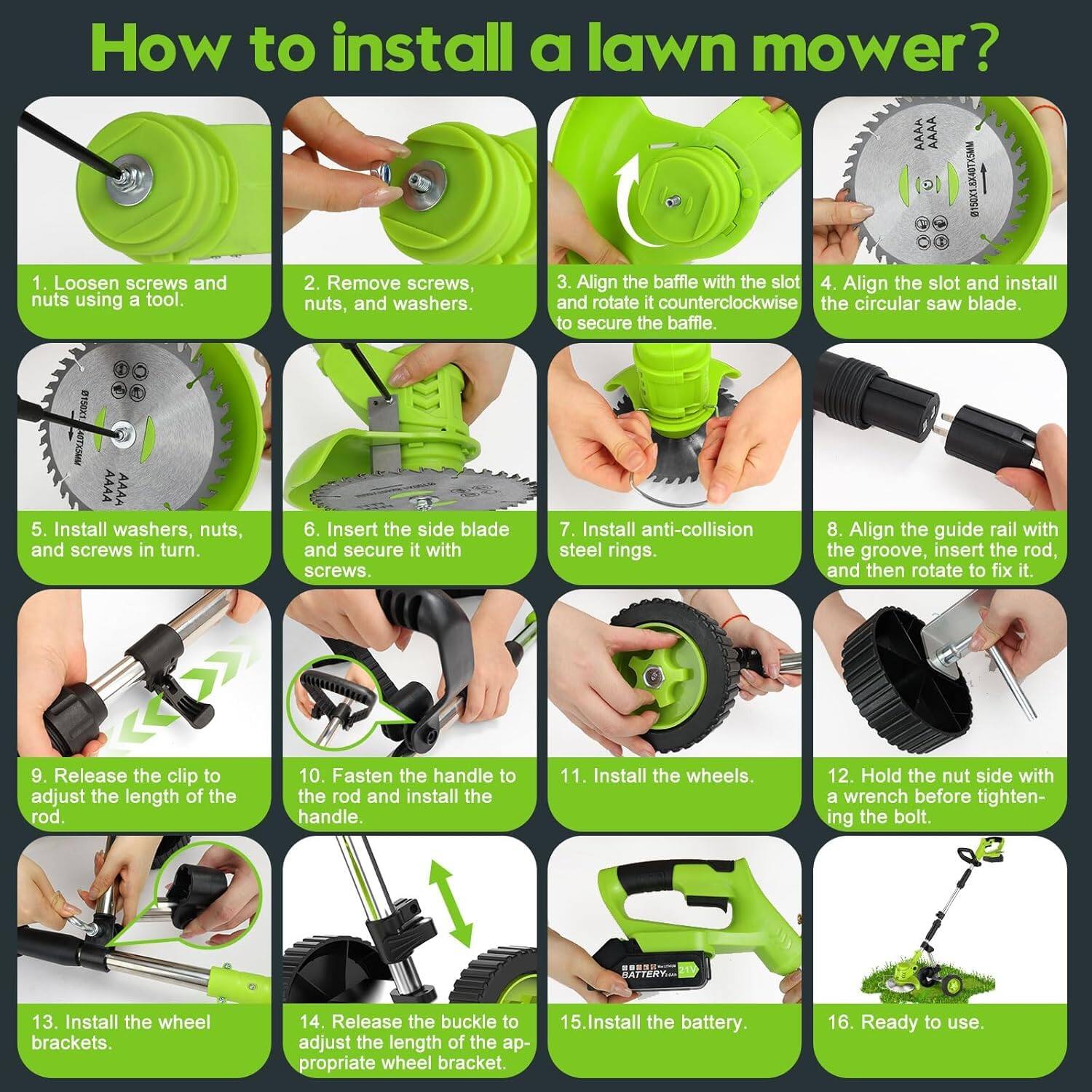 How to install a lawn mower?

1. Loosen screws and nuts using a tool.
2. Remove screws, nuts, and washers.
3. Align the baffle with the slot and rotate it counterclockwise to secure the baffle.
4. Align the slot and install the circular saw blade.
5. Install washers, nuts, and screws in turn.
6. Insert the side blade and secure it with screws.
7. Install anti-collision steel rings.
8. Align the guide rail with the groove, insert the rod, and then rotate to fix it.
9. Release the clip to adjust the length of the rod.
10. Fasten the handle to the rod and install the handle.
11. Install the wheels.
12. Hold the nut side with a wrench before tightening the bolt.
13. Install the wheel brackets.
14. Release the buckle to adjust the length of the appropriate wheel bracket.
15. Install the battery.
16. Ready to use.