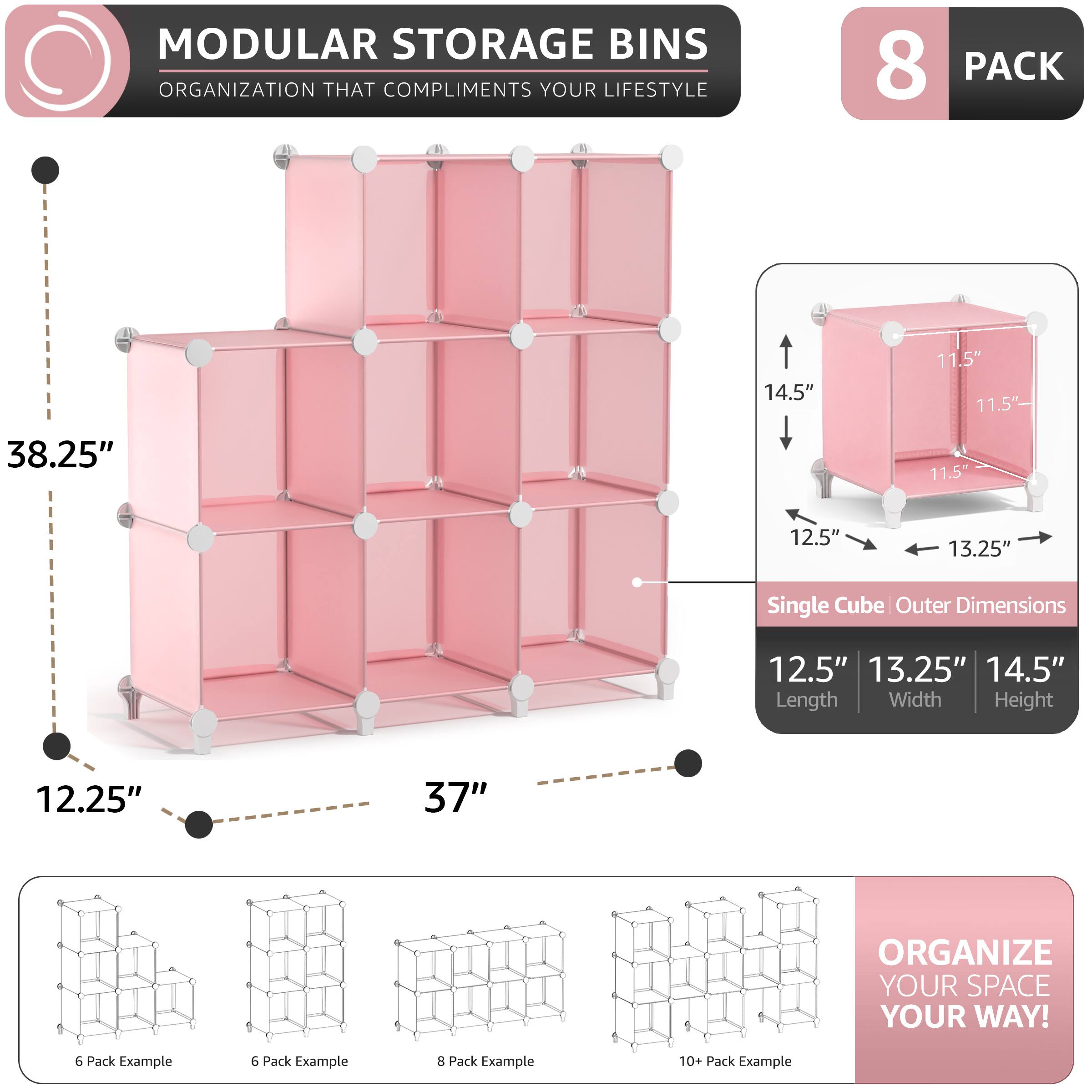 MODULAR STORAGE BINS  
ORGANIZATION THAT COMPLIMENTS YOUR LIFESTYLE  

8 PACK  
14.5" 11.5" 11.5" 38.25" 11.5" 12.5" 13.25"  
Single Cube Outer Dimensions  
12.5" 13.25" 14.5"  
Length Width Height  

12.25" 37"  

ORGANIZE YOUR SPACE YOUR WAY!  

6 Pack Example  
6 Pack Example  
8 Pack Example  
10+ Pack Example