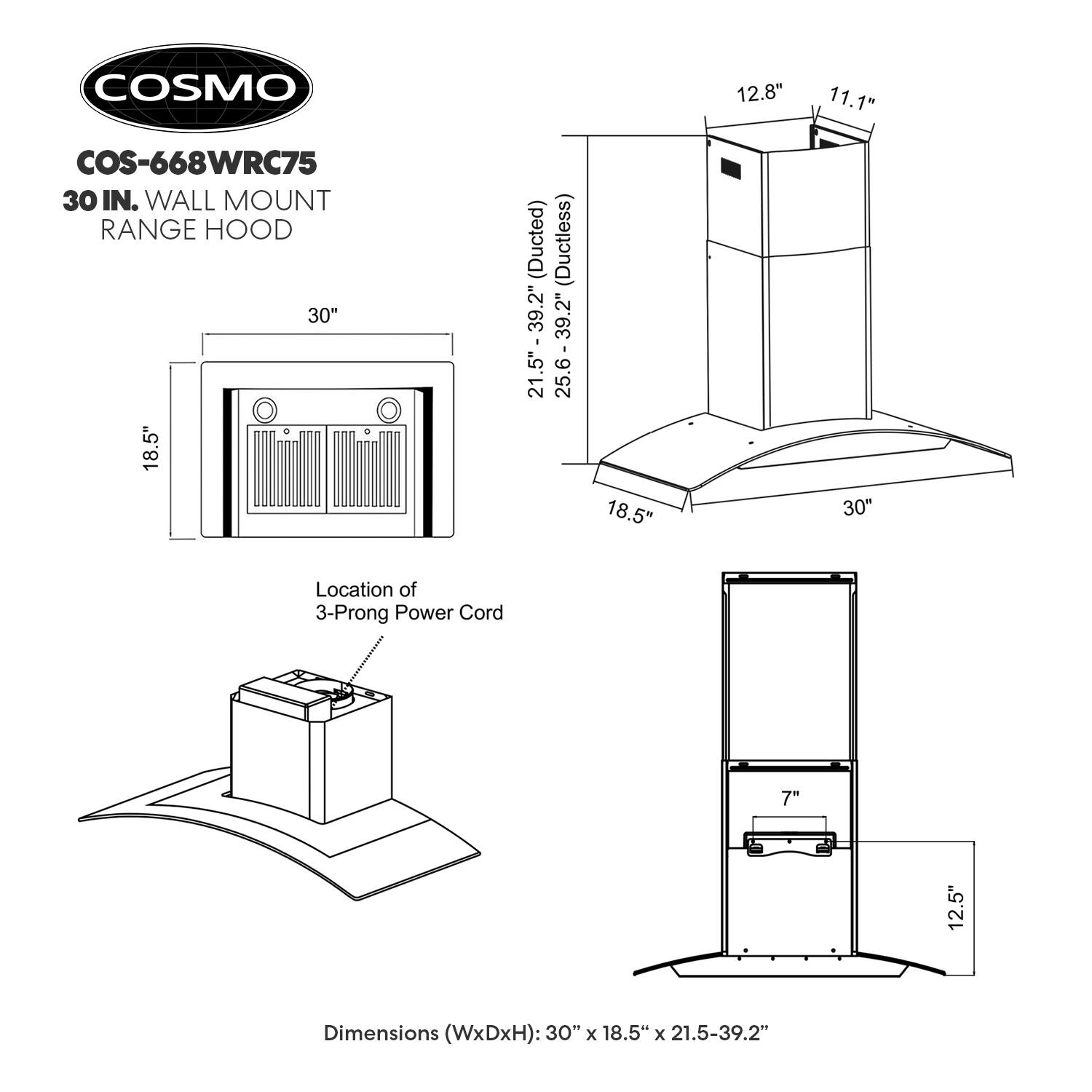 COSMO 30 IN. WALL MOUNT RANGE HOOD  
Model: COS-668WRC75  

Dimensions (WxDxH): 30" x 18.5" x 21.5-39.2"  

- Width: 30"  
- Depth: 18.5"  
- Height: 21.5" - 39.2"  

- Width: 12.8"  
- Depth: 11.1"  
- Height: 12.5"  

- Width: 18.5"  
- Depth: 7"  

Location of 3-Prong Power Cord  

- Ducted: 25.6" - 39.2"  
- Ductless: 21.5" - 39.2"