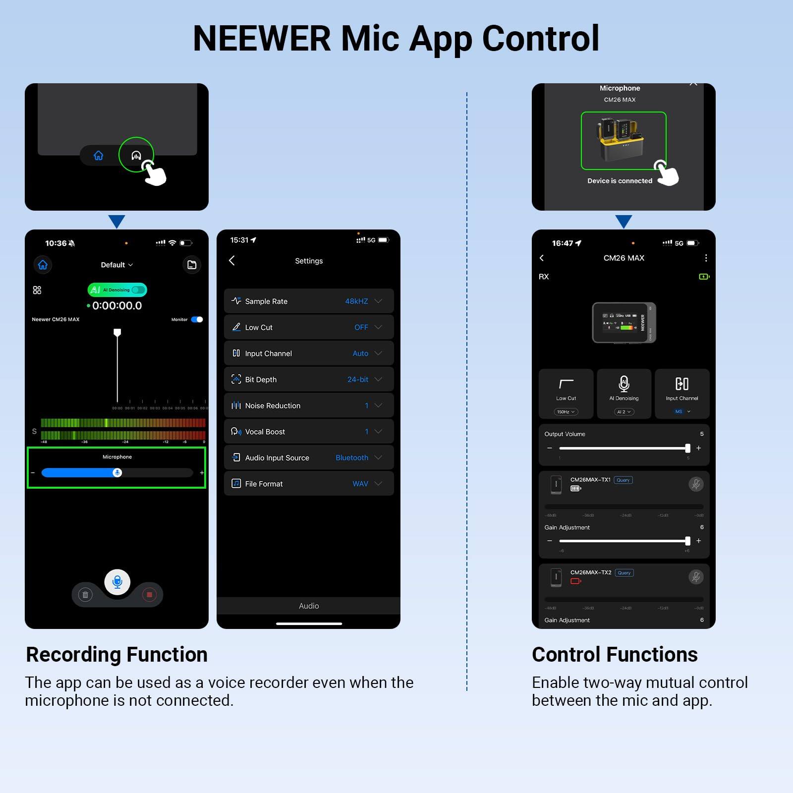 NEEWER Mic App Control

CM26 MAX

Device is connected

10:36
Default
0:00:00.0
Microphone

15:31
Settings
Sample Rate: 48kHz
Low Cut: OFF
Input Channel: Auto
Bit Depth: 24-bit
Noise Reduction: 1
Vocal Boost: 1
Audio Input Source: Bluetooth
File Format: WAV

16:47
CM26 MAX
RX
Low Cut: (none)
A-De-Noise: (none)
Input Channel: (2 - 2)
Output Volume: (slider)
CM26MAX-TX - (device)
Gain Adjustment: (slider)
CM26MAX-TX - (device)
Gain Adjustment: (slider)

Recording Function
The app can be used as a voice recorder even when the microphone is not connected.

Control Functions
Enable two-way mutual control between the mic and app.