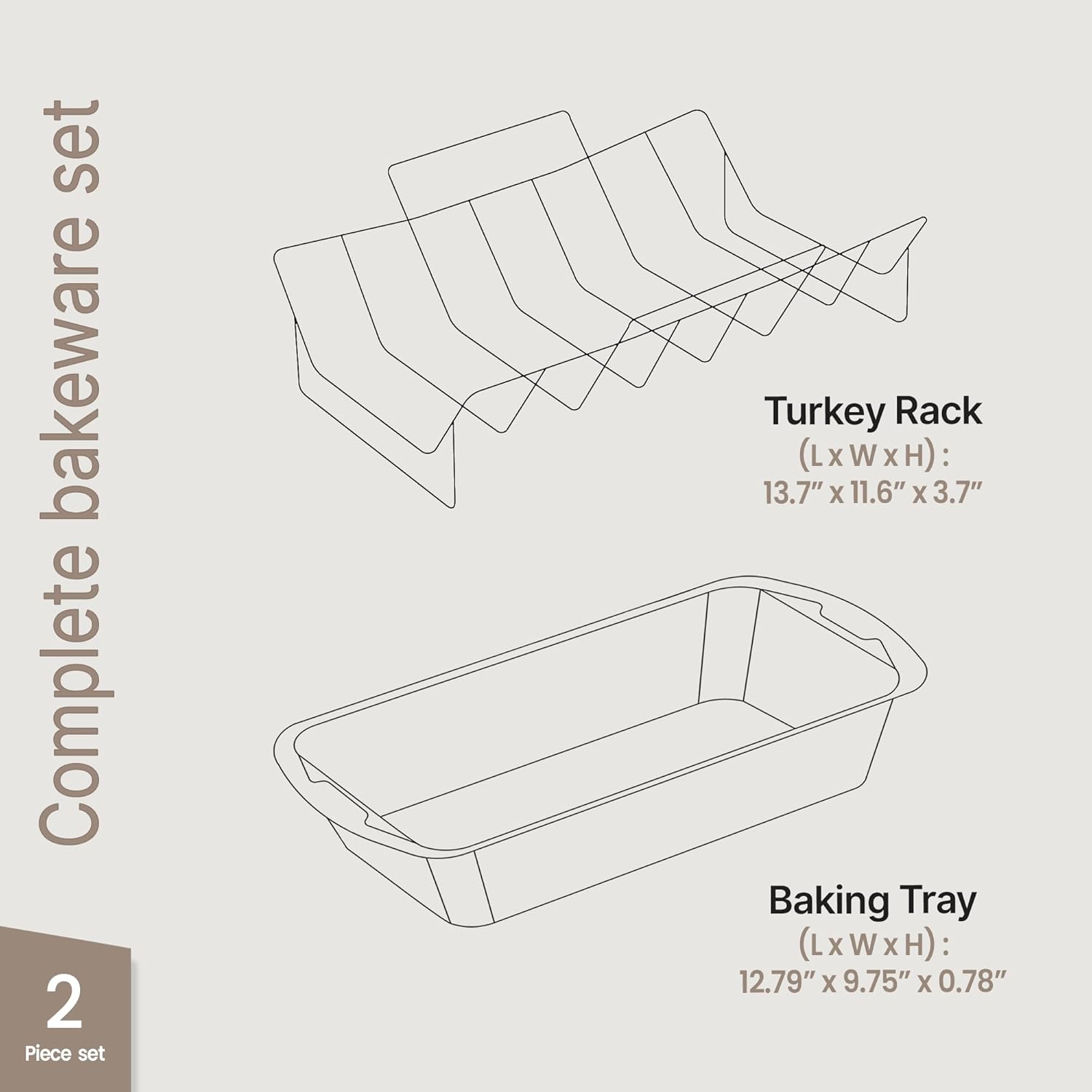 Complete bakeware set  
2 Piece set  

Turkey Rack  
(L x W x H): 13.7" x 11.6" x 3.7"  

Baking Tray  
(L x W x H): 12.79" x 9.75" x 0.78"