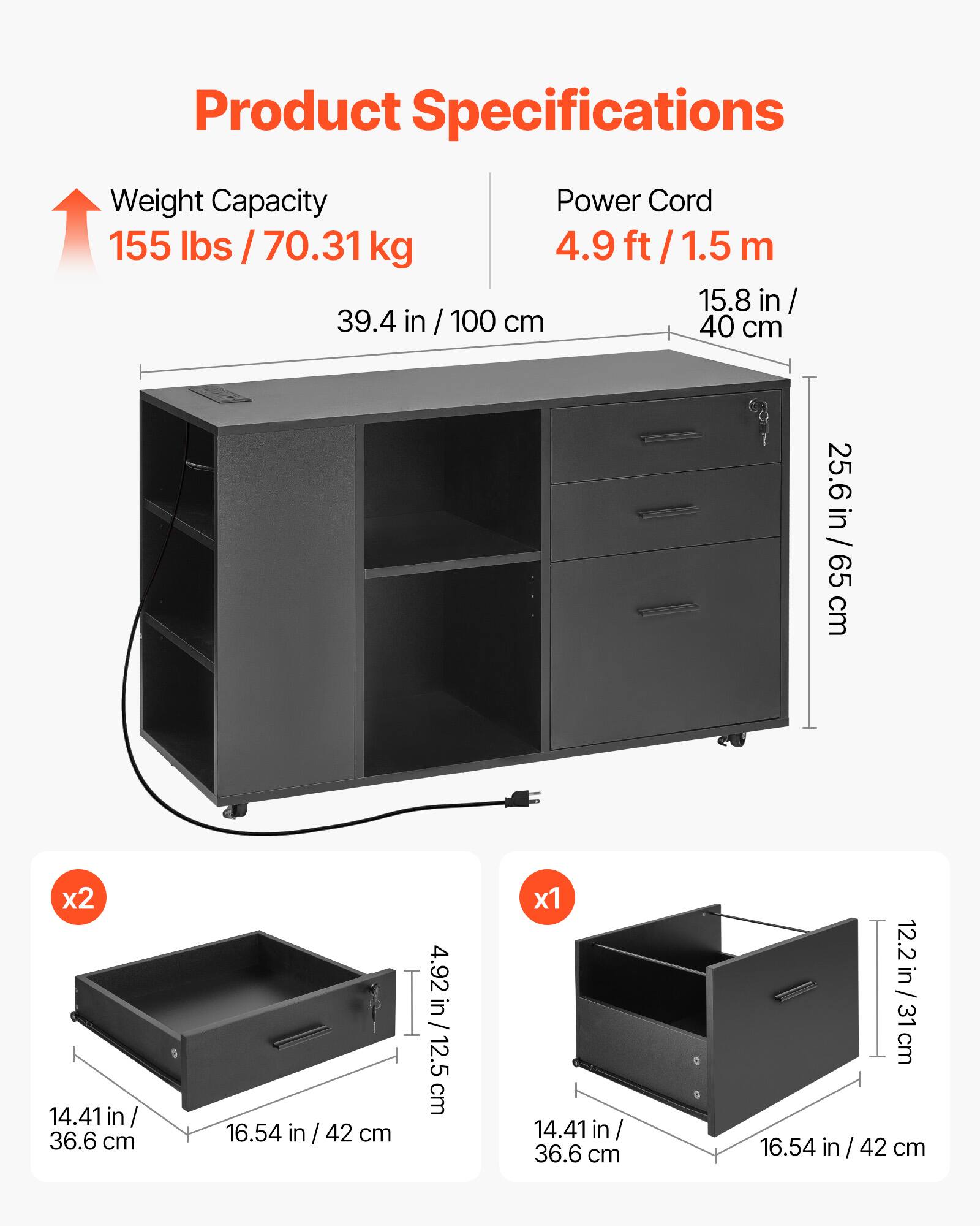 Product Specifications

- Weight Capacity: 155 lbs / 70.31 kg
- Power Cord: 4.9 ft / 1.5 m

Dimensions:
- Width: 39.4 in / 100 cm
- Depth: 15.8 in / 40 cm
- Height: 25.6 in / 65 cm

Drawer Dimensions:
- x2: 14.41 in / 36.6 cm (width) x 16.54 in / 42 cm (depth) x 4.92 in / 12.5 cm (height)
- x1: 14.41 in / 36.6 cm (width) x 16.54 in / 42 cm (depth) x 12.2 in / 31 cm (height)