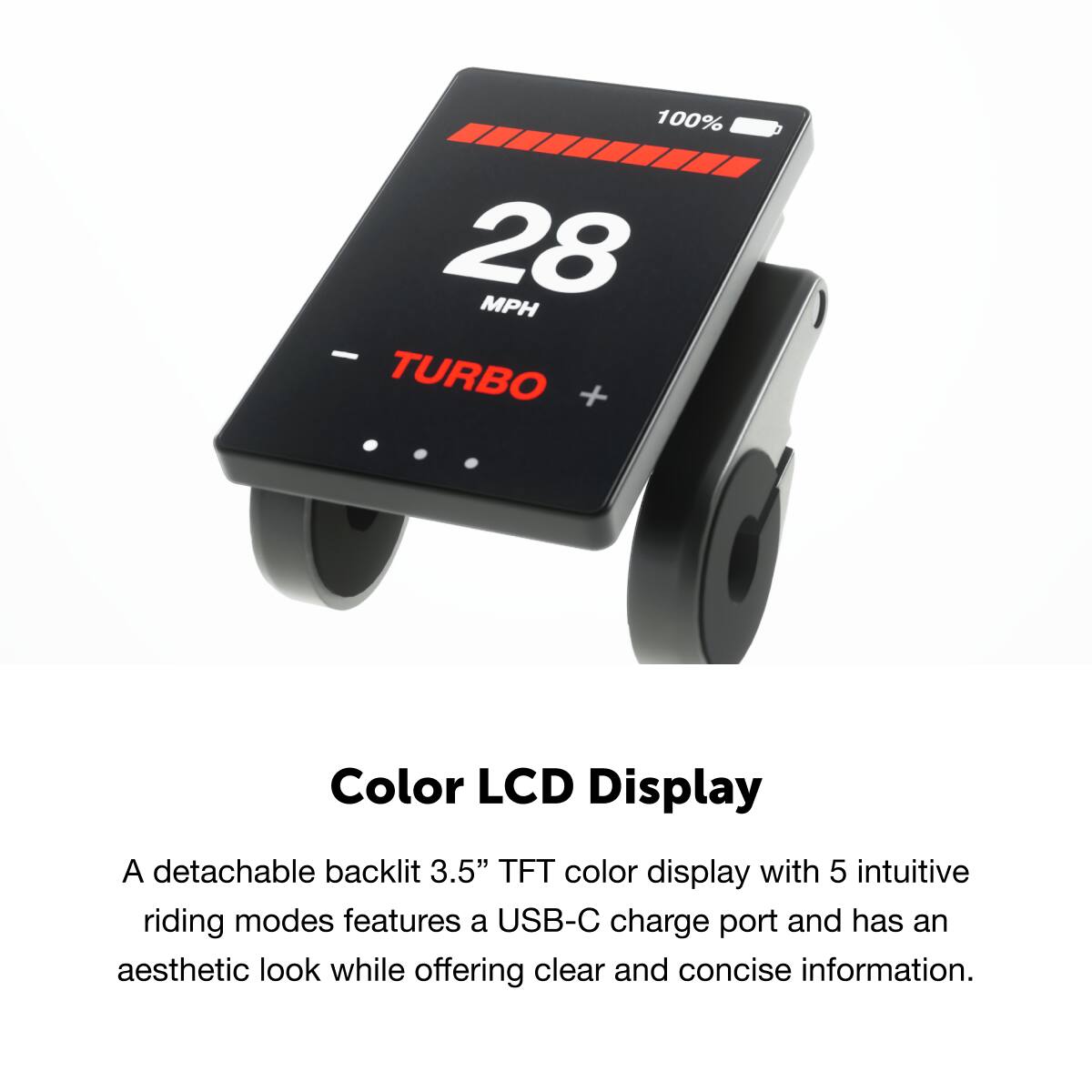 Color LCD Display

A detachable backlit 3.5" TFT color display with 5 intuitive riding modes features a USB-C charge port and has an aesthetic look while offering clear and concise information.

100% 28 MPH TURBO +