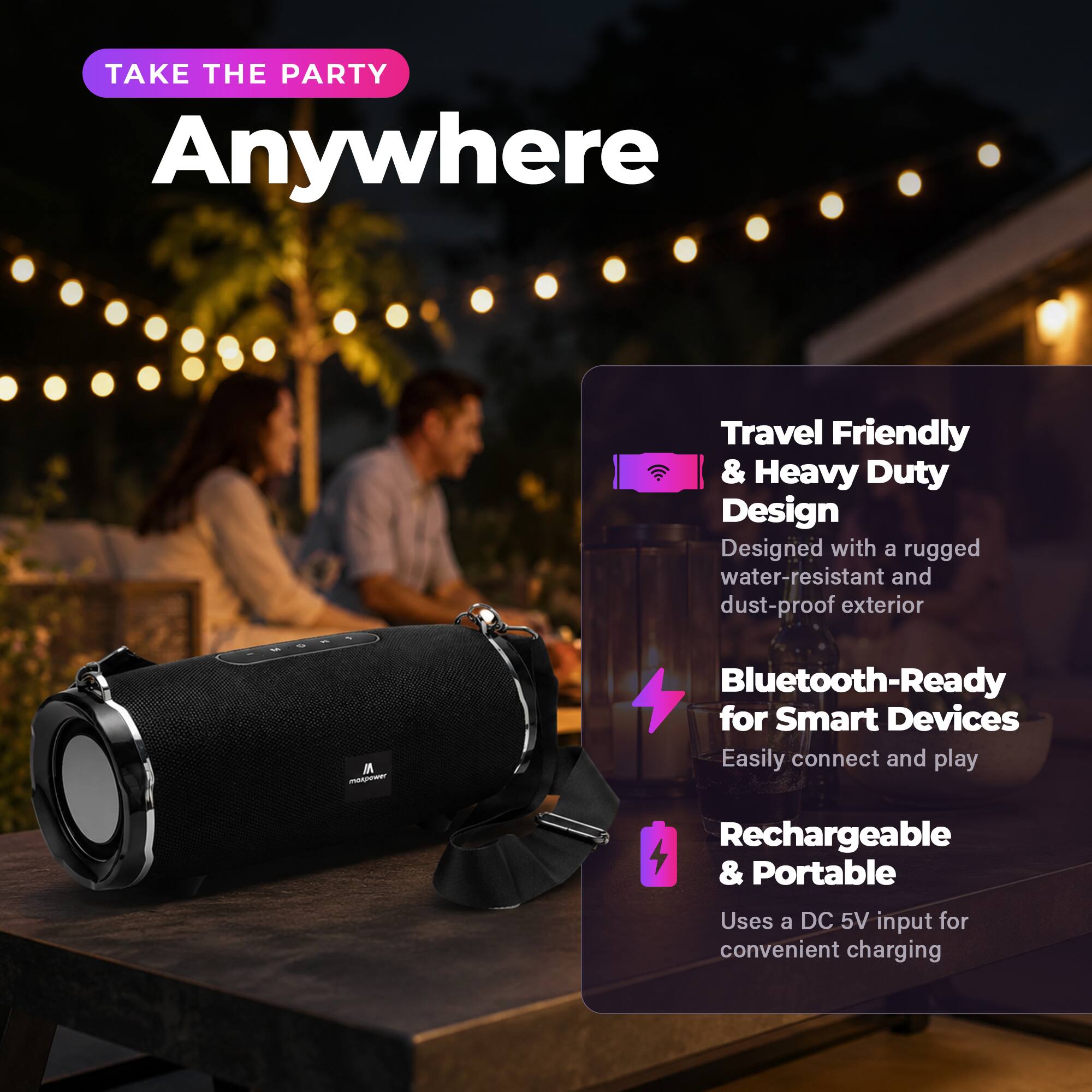 TAKE THE PARTY Anywhere

Travel Friendly & Heavy Duty Design
Designed with a rugged water-resistant and dust-proof exterior

Bluetooth-Ready for Smart Devices
Easily connect and play

Rechargeable & Portable
Uses a DC 5V input for convenient charging