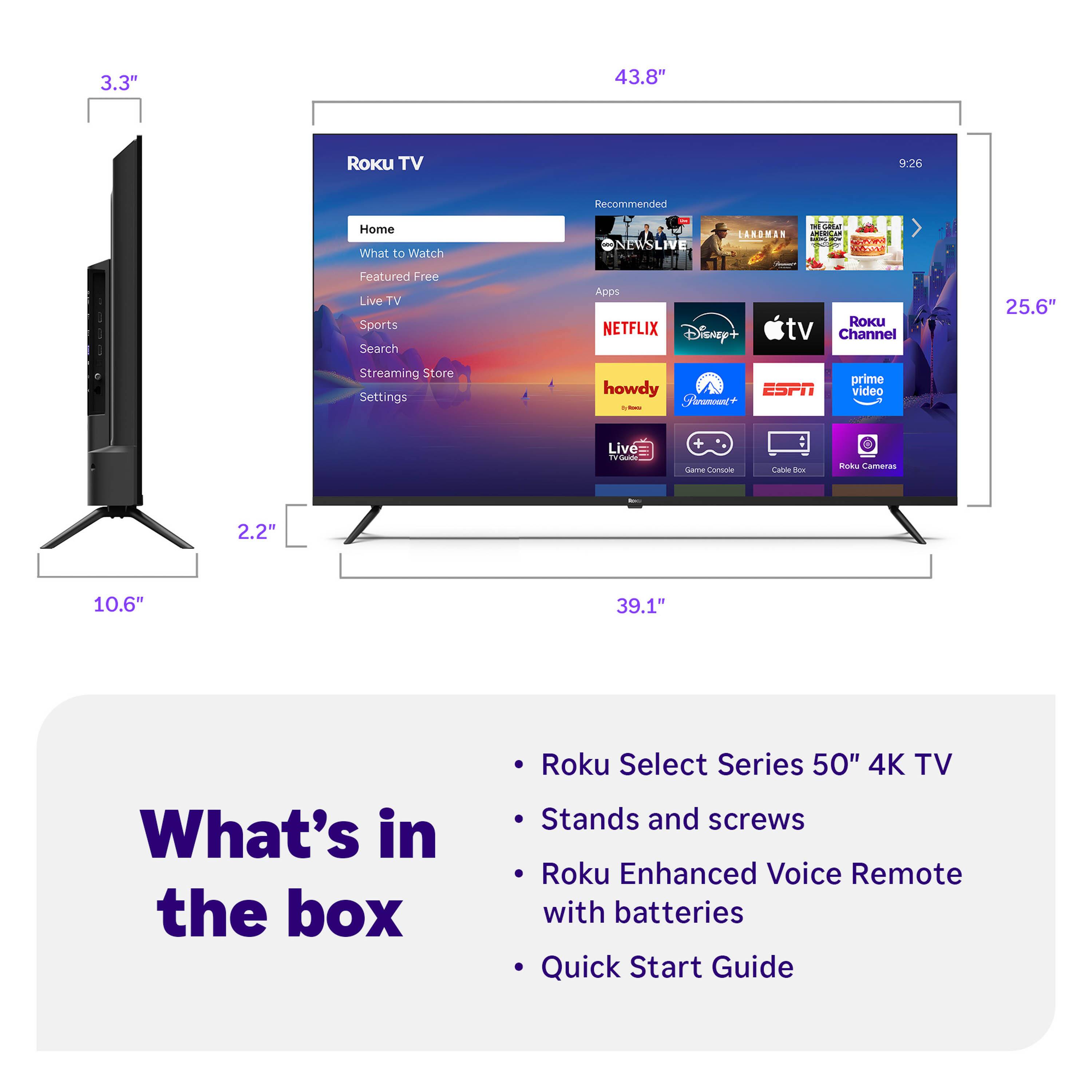3.3" 43.8" Roku TV 9:26 Recommended Home What to Watch ONEWSLIVE RAMORAS ae H I . COM Featured Free Live TV Sports Search Apps NETFLIX Disney+ RoKU tv Channel 25.6" Streaming Store Settings howdy ESPN - - Fhramounc+ prime video Live i ame omn aa 1 Bok Camaras 2.2" 10.6" 39.1" What's in the box Roku Select Series 50" 4K TV Stands and screws Roku Enhanced Voice Remote with batteries Quick Start Guide

---

**Roku TV**

- Home
- What to Watch
- Featured
- Free
- Live TV
- Sports
- Search
- Streaming Store
- Settings

**Apps**

- NETFLIX
- Disney+
- Apple TV
- Roku Channel
- howdy
- Paramount+
- ESPN
- Prime Video
- Live TV
- Game Console
- Cable Box
- Roku Cameras

**What's in the box**

- Roku Select Series 50" 4K TV
- Stands and screws
- Roku Enhanced Voice Remote with batteries
- Quick Start Guide