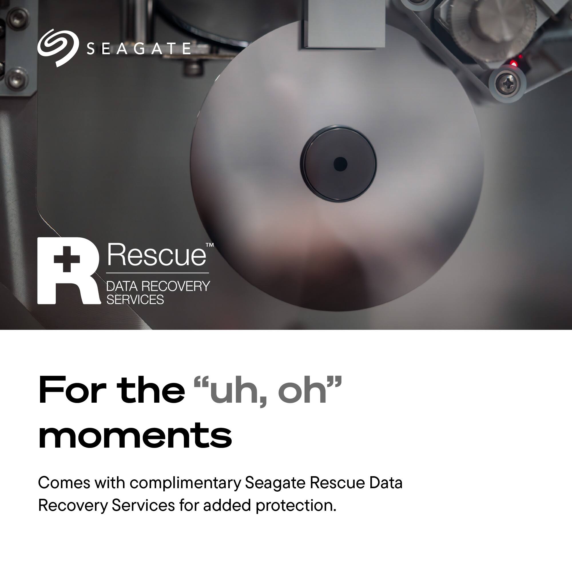 SEAGATE  
TM + Rescue R SERVICES DATA RECOVERY  
For the "uh, oh" moments  
Comes with complimentary Seagate Rescue Data Recovery Services for added protection.
