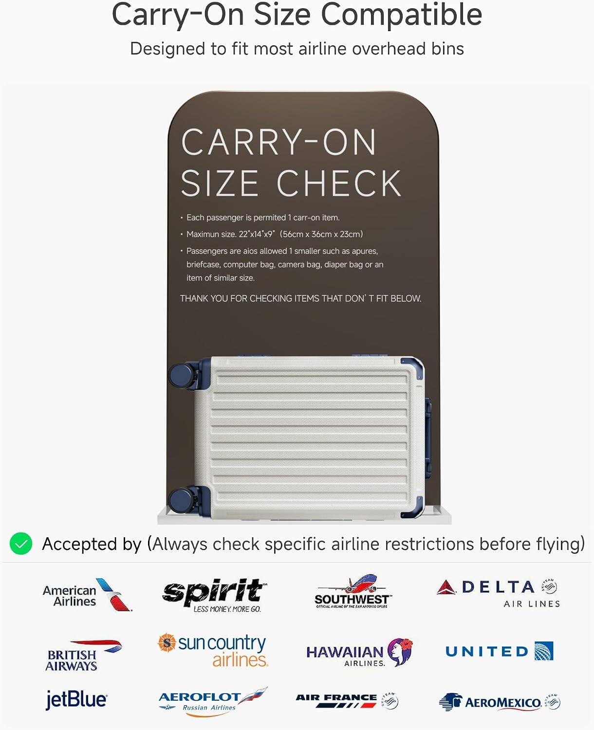 Carry-On Size Compatible  
Designed to fit most airline overhead bins

CARRY-ON SIZE CHECK  
Each passenger is permitted 1 carry-on item.  
Maximum size: 22" x 14" x 9" (56cm x 36cm x 23cm)  
Passengers are also allowed 1 smaller such as apures, briefcase, computer bag, camera bag, diaper bag or an item of similar size.  
THANK YOU FOR CHECKING ITEMS THAT DON'T FIT BELOW.

Accepted by (Always check specific airline restrictions before flying)  
American Airlines  
spirit  
SOUTHWEST  
DELTA AIR LINES  
BRITISH AIRWAYS  
sun country airlines  
HAWAIIAN airlines  
UNITED  
jetBlue  
AEROFLOT Russian Airlines  
AIR FRANCE  
AEROMEXICO