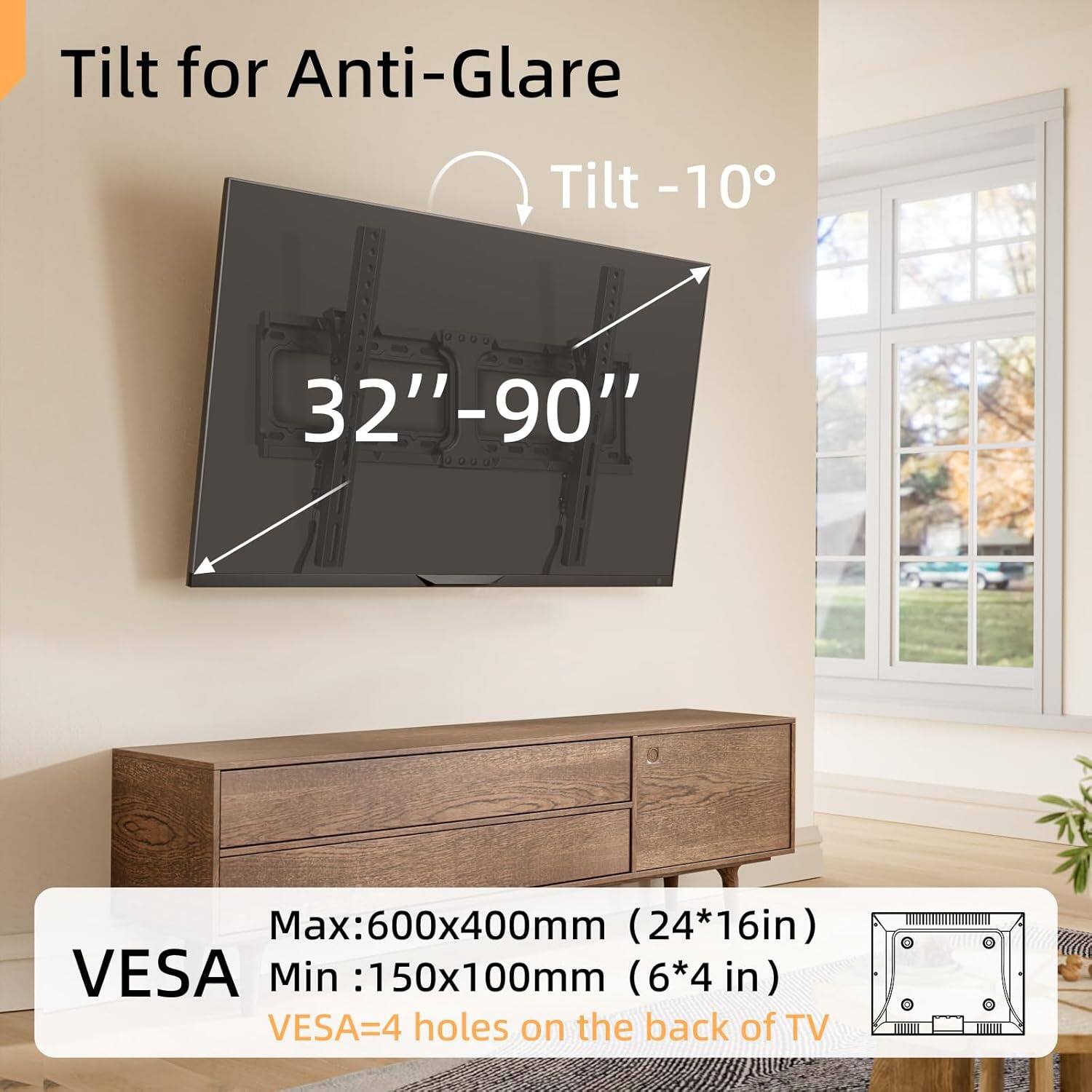 Tilt for Anti-Glare  
Tilt -10°  
32"-90"  

Max: 600x400mm (24*16in)  
Min: 150x100mm (6*4 in)  
VESAA=4 holes on the back of TV