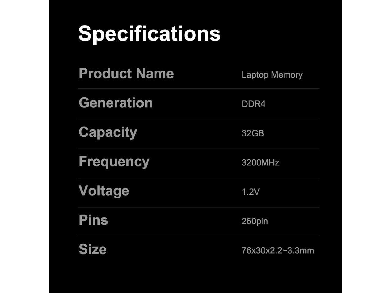 Specifications  
Product Name: Laptop Memory  
Generation: DDR4  
Capacity: 32GB  
Frequency: 3200MHz  
Voltage: 1.2V  
Pins: 260pin  
Size: 76x30x2.2~3.3mm