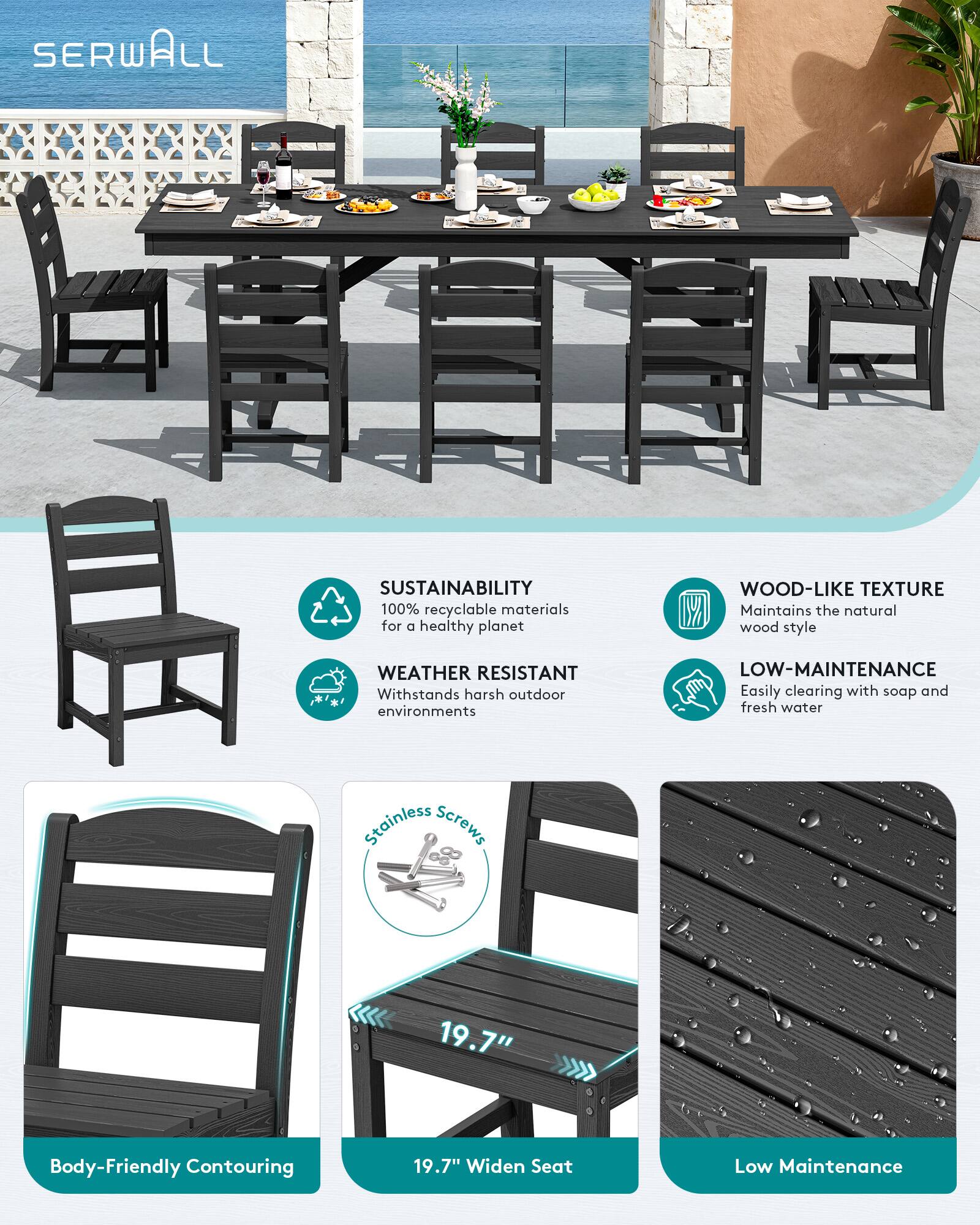 SERWALL

SUSTAINABILITY
100% recyclable materials for a healthy planet

WOOD-LIKE TEXTURE
Maintains the natural wood style

WEATHER RESISTANT
Withstands harsh outdoor environments

LOW-MAINTENANCE
Easily clearing with soap and fresh water

Body-Friendly Contouring

19.7" Widen Seat

Low Maintenance
