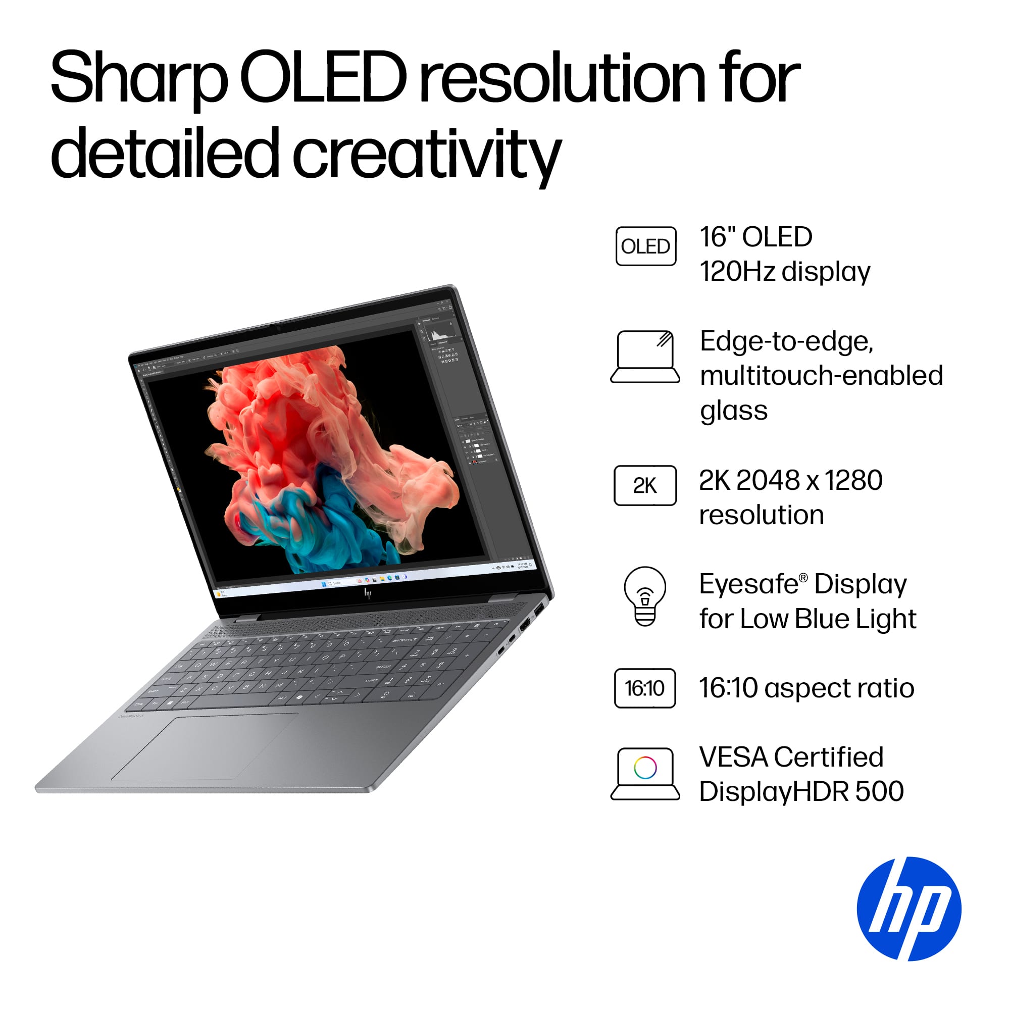 Sharp OLED resolution for detailed creativity OLED 16" OLED 120Hz display Edge-to-edge, multitouch-enabled glass 2K 2K 2048 x 1280 resolution 5 - . . + - - , . , Eyesafe Display for Low Blue Light 16:10 16:10 aspect ratio VESA Certified DisplayHDR 500 hp