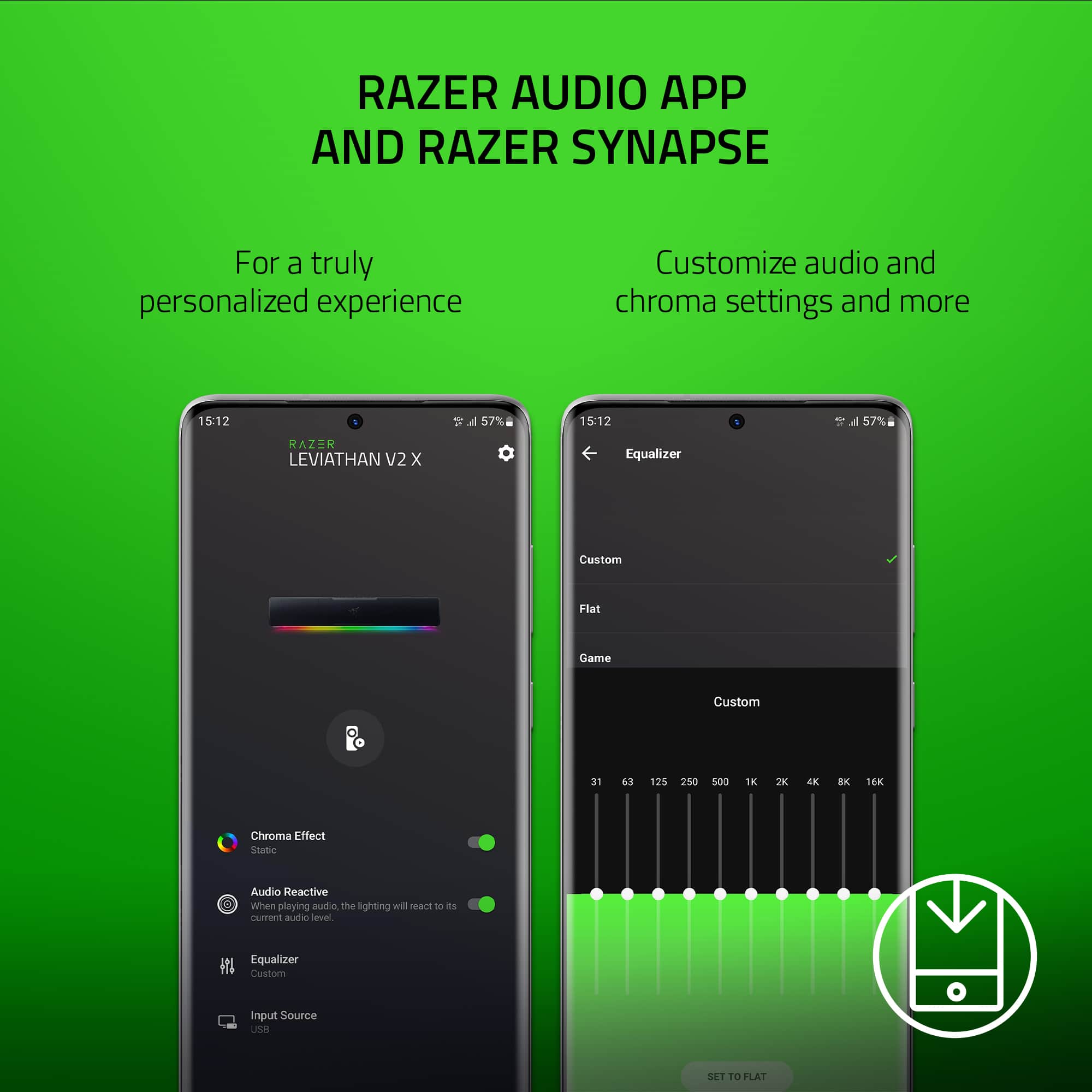 RAZER AUDIO APP AND RAZER SYNAPSE
For a truly personalized experience, customize audio and chroma settings and more.
15:12 = d 57%
15:12 a 57%
RAZER LEVIATHAN V2 x Equalizer
Custom Flat Game Custom 31 63 125 250 cOs 1K 2 4K BK 16K Chroma Effect Stalie Audio Reactive
When playing, the lighting will react to the current audio level.
Equalizer Custom Input Source LOOR SET TO FLAT