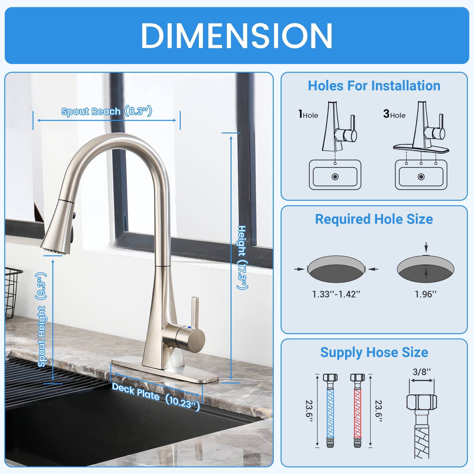 DIMENSION

- Holes For Installation
  - 1Hole
  - 3Hole ("E6")

- Spout Reach (8.30")
- Spout Height (17.3%)
- Deck Plate (10.23")

- Required Hole Size
  - 1.33"-1.42"
  - 1.96"

- Supply Hose Size
  - 3/8"
  - 23.6"
  - 23.6"