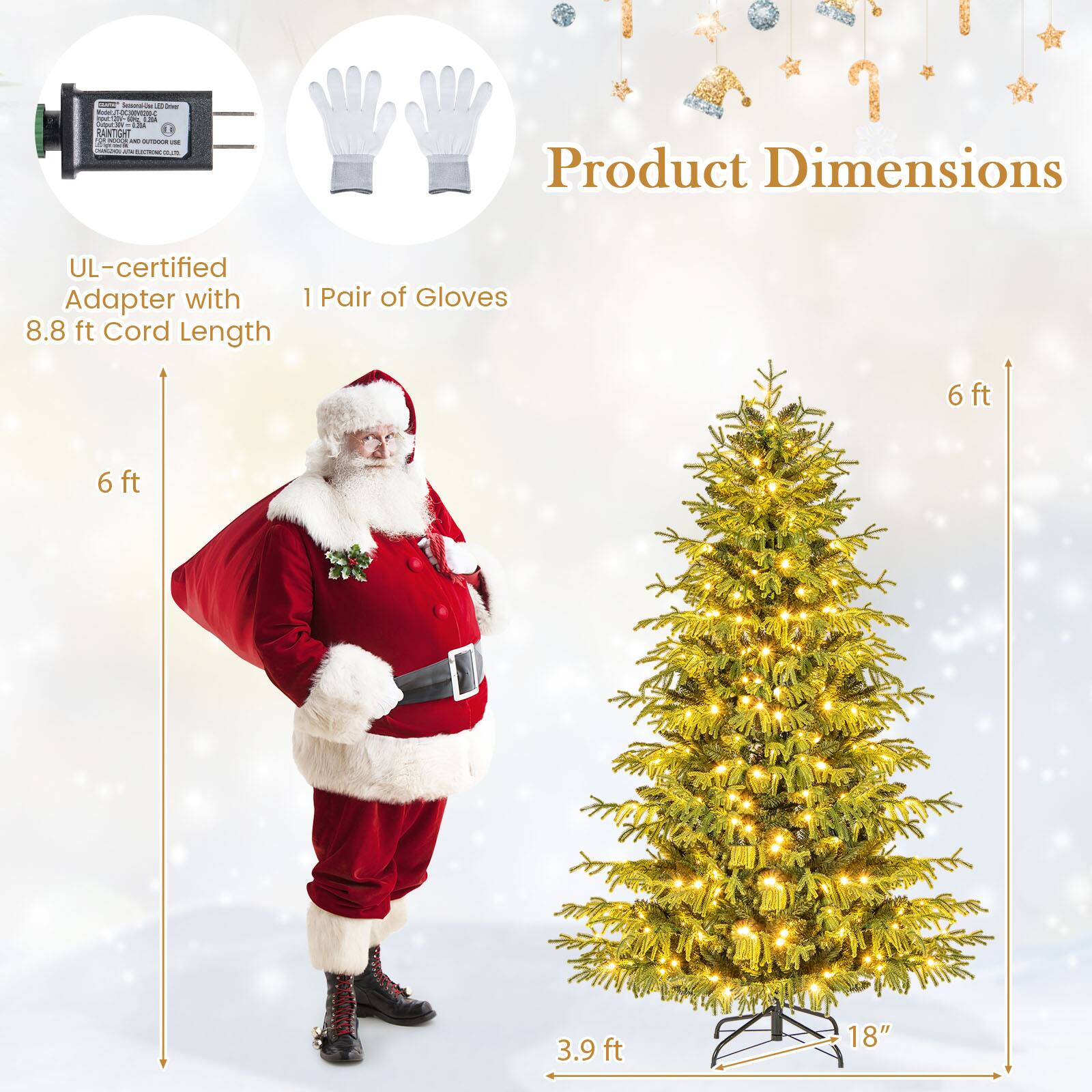 Product Dimensions

- UL-certified Adapter with 8.8 ft Cord Length
- 1 Pair of Gloves
- Santa Claus Costume: 6 ft
- Christmas Tree: 6 ft (height), 3.9 ft (width), 18" (base)