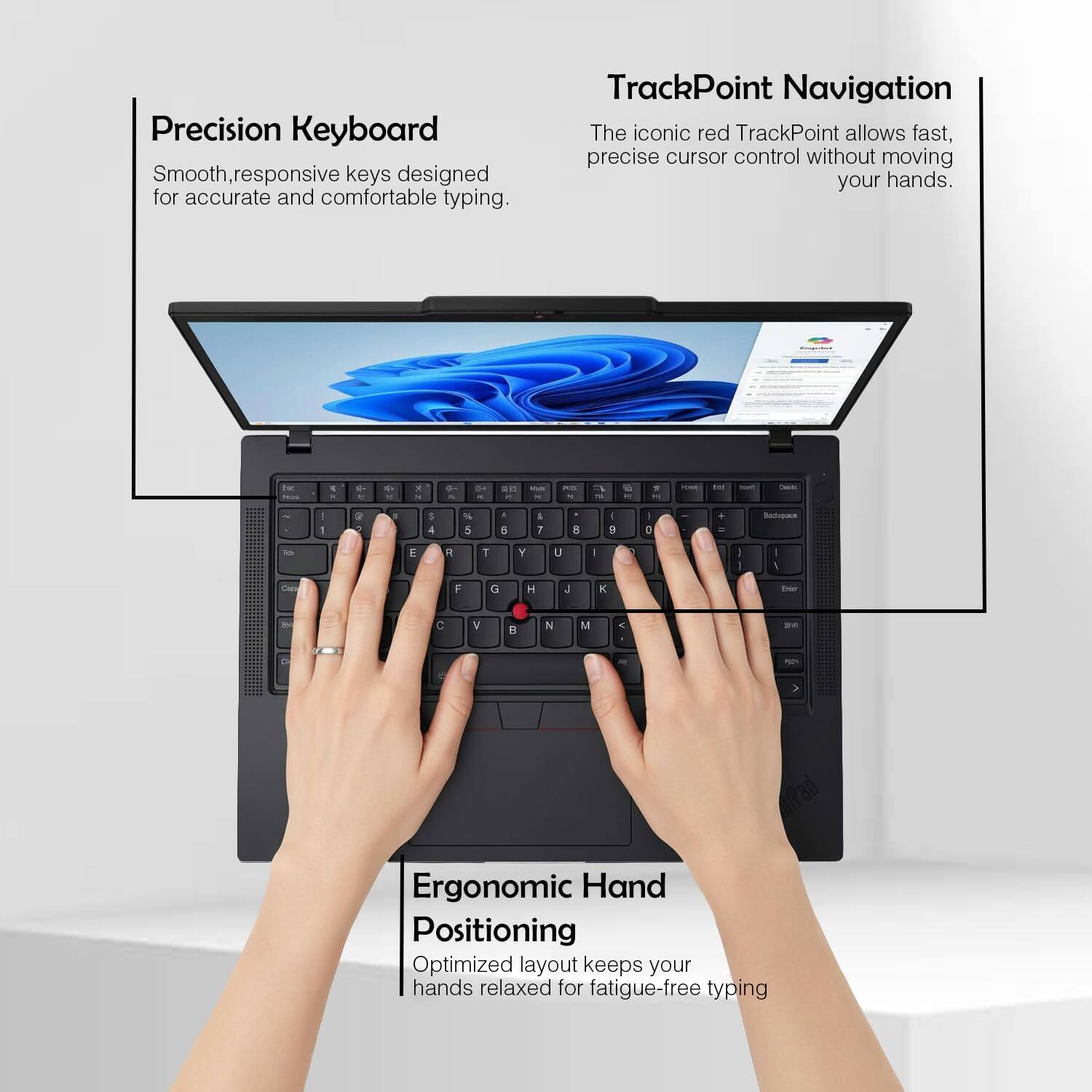 Precision Keyboard  
Smooth, responsive keys designed for accurate and comfortable typing.  

TrackPoint Navigation  
The iconic red TrackPoint allows fast, precise cursor control without moving your hands.  

Ergonomic Hand Positioning  
Optimized layout keeps your hands relaxed for fatigue-free typing