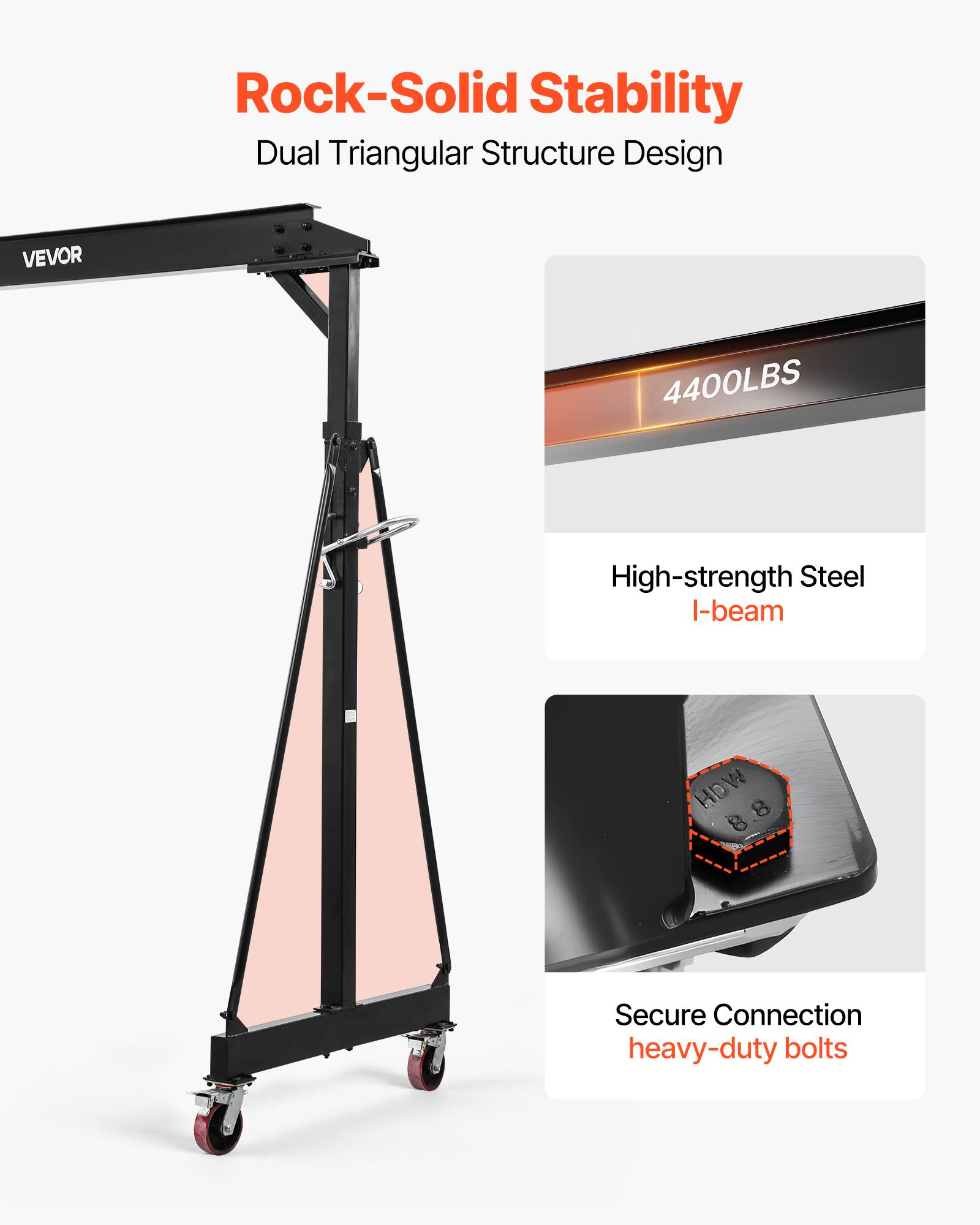 Rock-Solid Stability  
Dual Triangular Structure Design  
VEVOR  
4400LBS  
High-strength Steel I-beam  
HOW 8  
Secure Connection  
heavy-duty bolts