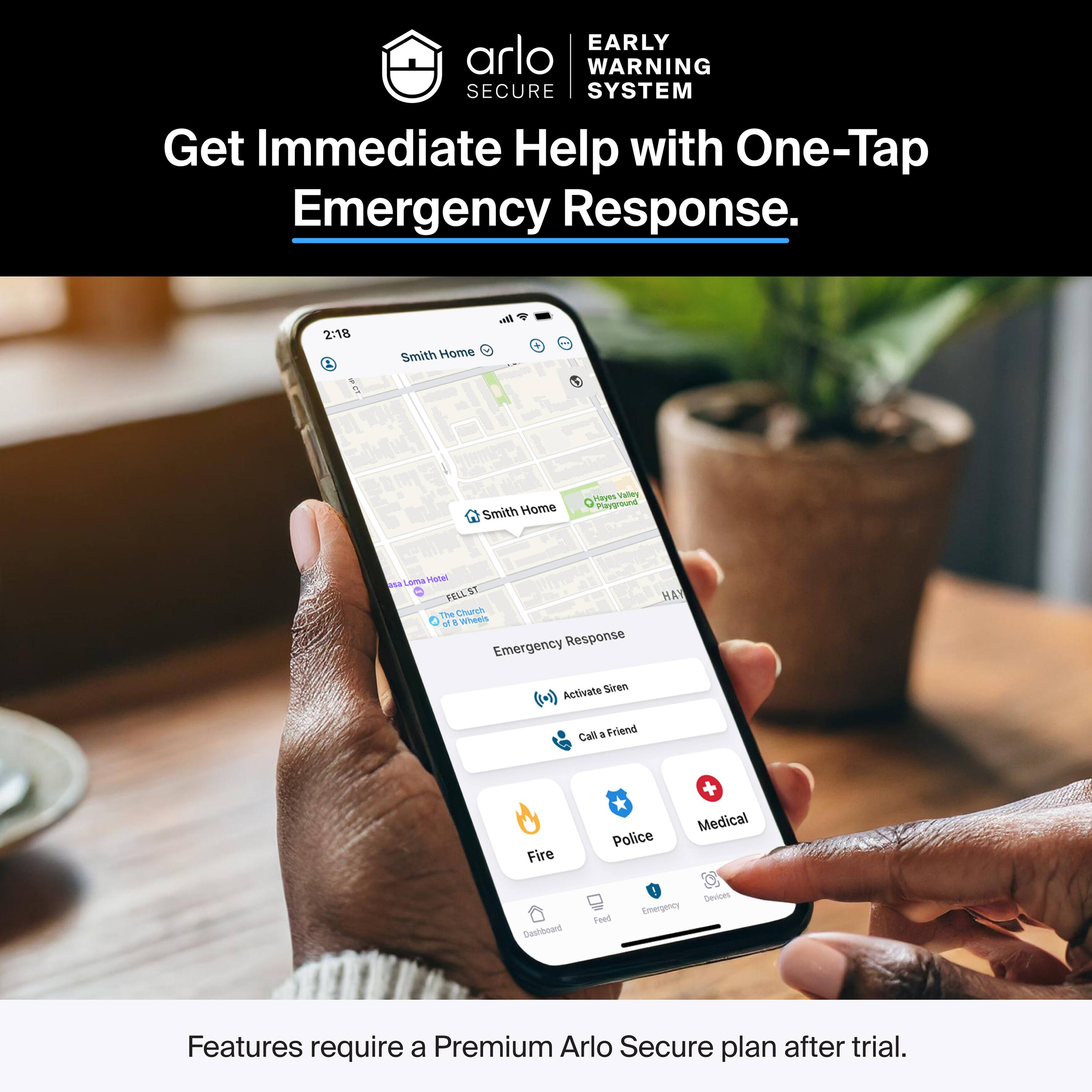 EARLY WARNING SECURE SYSTEM  
Get Immediate Help with One-Tap Emergency Response.  

2:18  
Smith Home  
Hays Valley Playground  
FELL ST  
The Church  
Emergency Response  
Activate Siren  
Call a Friend  
Fire  
Police  
Medical  

Features require a Premium Arlo Secure plan after trial.