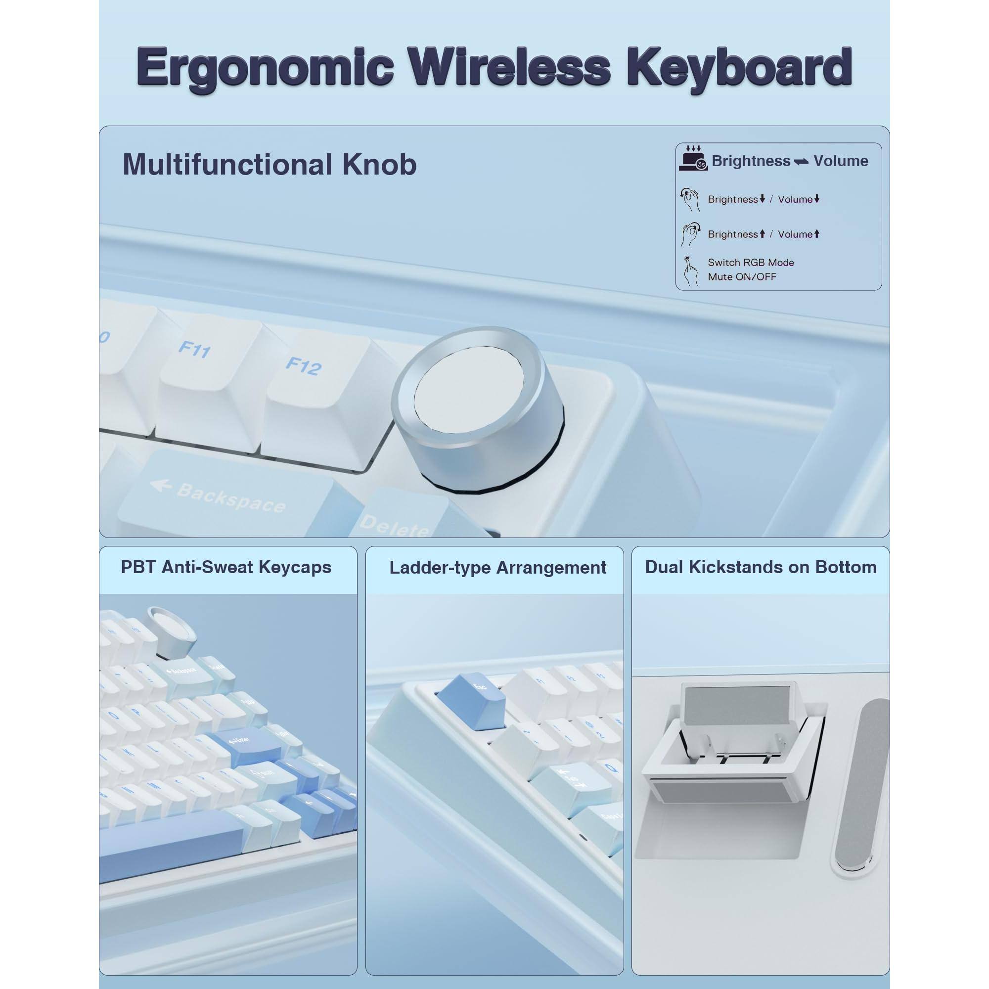 Ergonomic Wireless Keyboard

Multifunctional Knob
- Brightness / Volume
  - Brightness + / Volume +
  - Brightness - / Volume -
- Switch RGB Mode
- Mute ON/OFF

PBT Anti-Sweat Keycaps

Ladder-type Arrangement

Dual Kickstands on Bottom