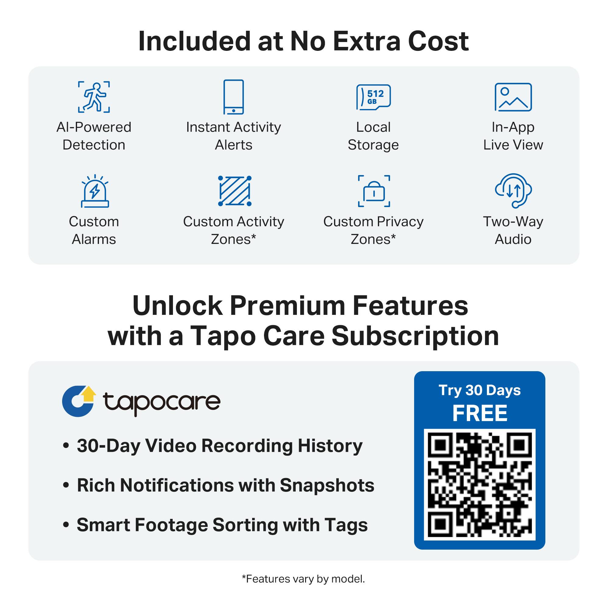 Included at No Extra Cost

- AI-Powered Detection
- Instant Activity Alerts
- Custom Alarms
- Custom Activity Zones*
- Custom Privacy Zones*
- Local Storage
- In-App Live View
- Two-Way Audio

Unlock Premium Features with a Tapo Care Subscription

- 30-Day Video Recording History
- Rich Notifications with Snapshots
- Smart Footage Sorting with Tags

*Features vary by model.

Try 30 Days FREE