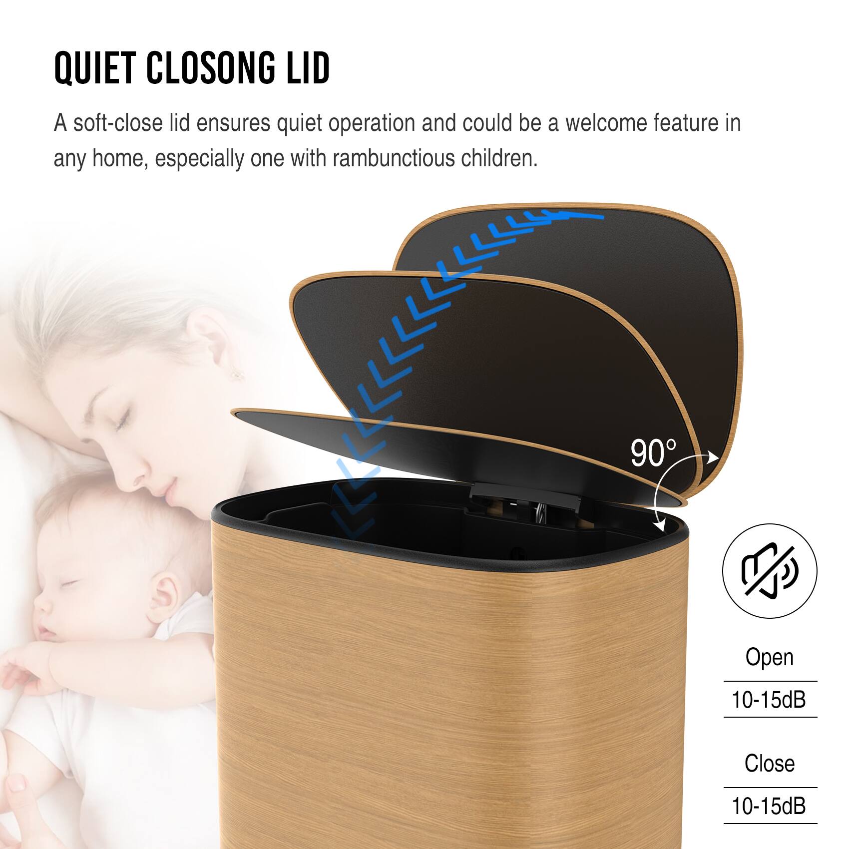 QUIET CLOSING LID

A soft-close lid ensures quiet operation and could be a welcome feature in any home, especially one with rambunctious children.

90°

Open: 10-15dB

Close: 10-15dB