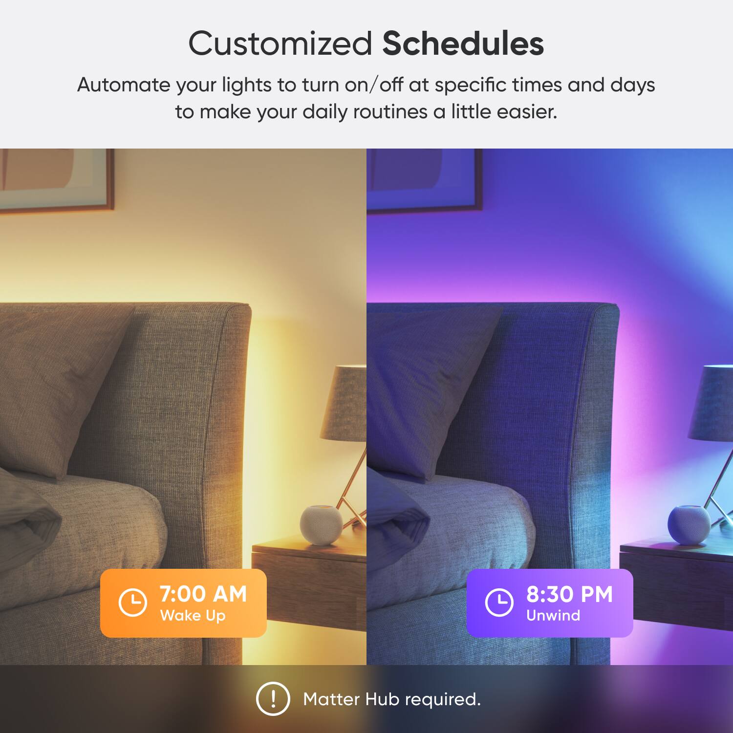 Customized Schedules Automate your lights to turn on/off at specific times and days to make your daily routines a little easier. 7:00 AM Wake Up L 8:30 PM Unwind ! Matter Hub required.
