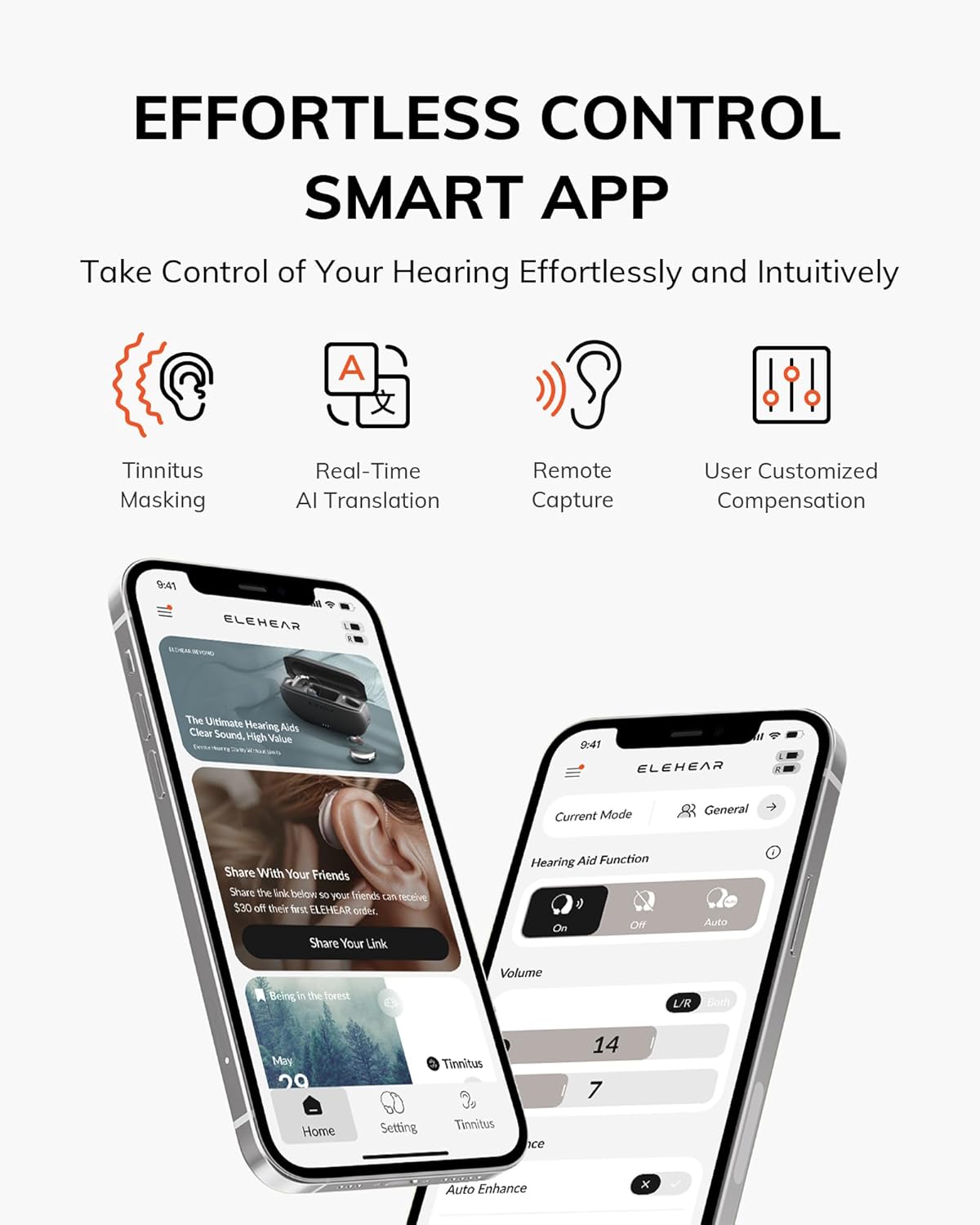 EFFORTLESS CONTROL SMART APP
Take Control of Your Hearing Effortlessly and Intuitively

A
Tinnitus Masking
Real-Time AI Translation
Remote Capture
User Customized Compensation

9:41
ELEHEAR
The Ultimate Hearing Aids
Clear Sound, High Value

ELEHEAR
Current Mode
General
Share With Your Friends
Share the link below so your friends can receive $30 off their first ELEHEAR order.
Share Your Link

Hearing Aid Function
On
Off
Auto
Volume
L/R Both

Being in the forest
May
Home
Setting
Tinnitus
14
7
Auto Enhance
x
