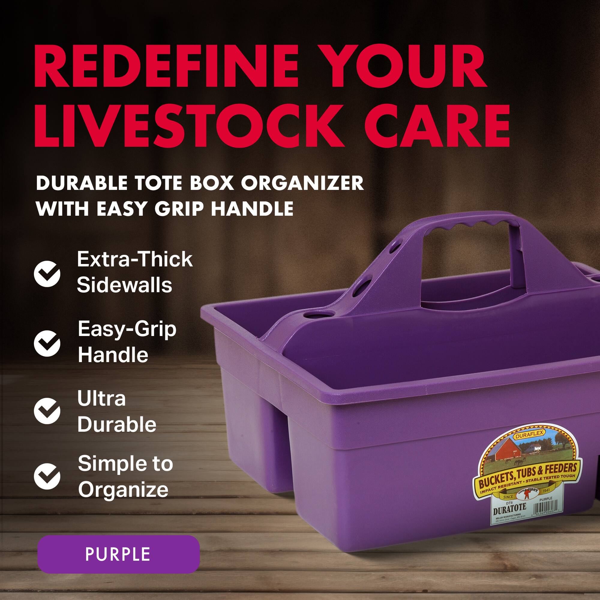 REDEFINE YOUR LIVESTOCK CARE

DURABLE TOTE BOX ORGANIZER WITH EASY GRIP HANDLE

- Extra-Thick Sidewalls
- Easy-Grip Handle
- Ultra Durable
- Simple to Organize

OURAFLEX TUBS & FEEDERS

TENTES TOVIAN BUCKETS, STABLE PAL T - CT O - DURATOTE

PURPLE