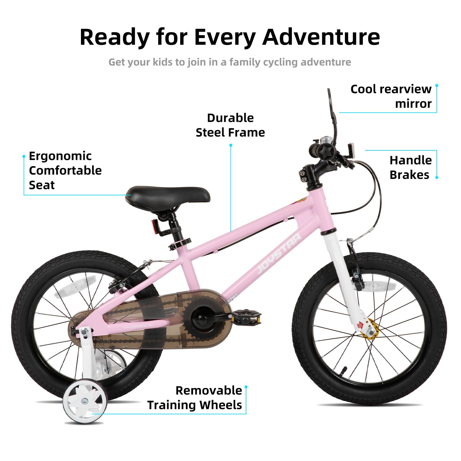 Ready for Every Adventure  
Get your kids to join in a family cycling adventure  

- Durable Steel Frame  
- Cool rearview mirror  
- Ergonomic Comfortable Seat  
- Handle Brakes  
- Removable Training Wheels