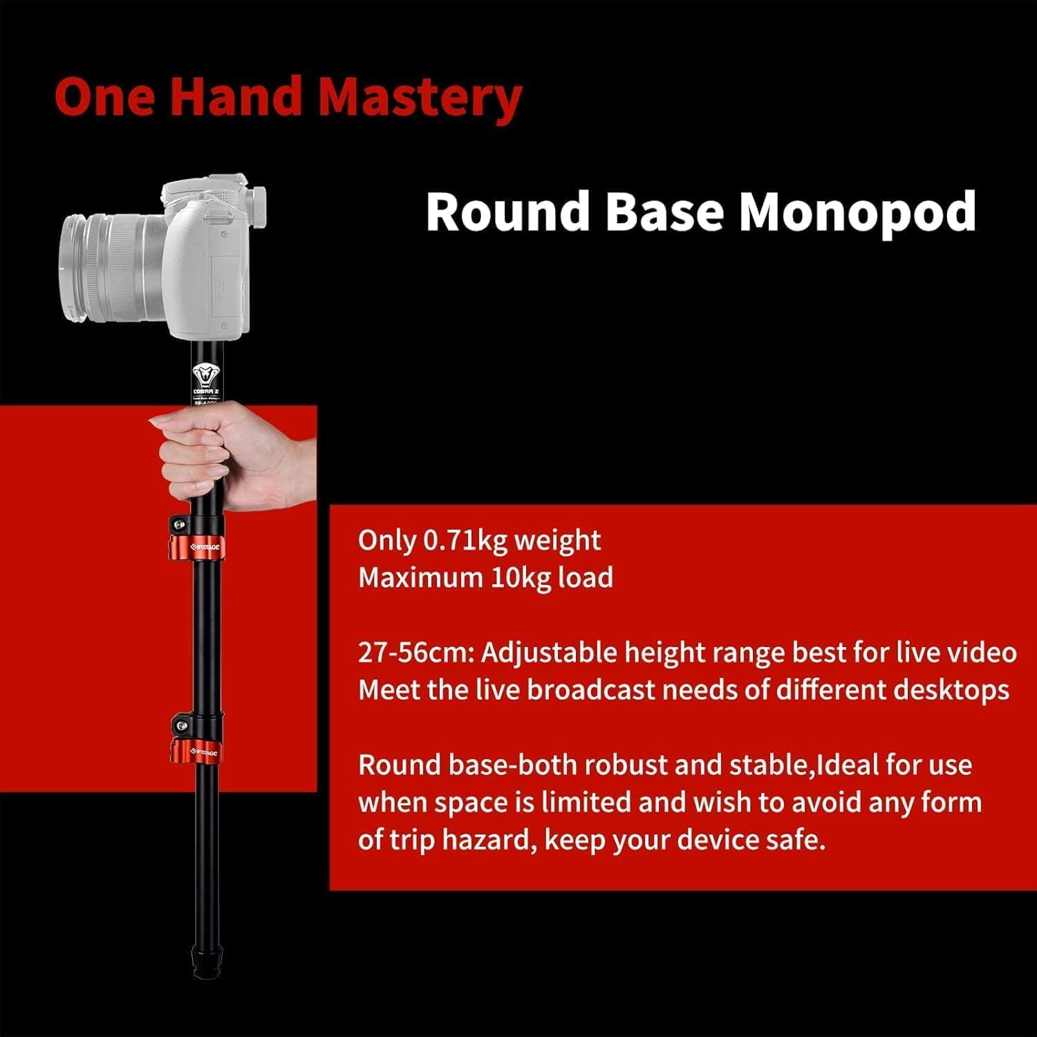 One Hand Mastery  
Round Base Monopod  

Only 0.71kg weight  
Maximum 10kg load  

27-56cm: Adjustable height range best for live video  
Meet the live broadcast needs of different desktops  

Round base-both robust and stable, ideal for use when space is limited and wish to avoid any form of trip hazard, keep your device safe.
