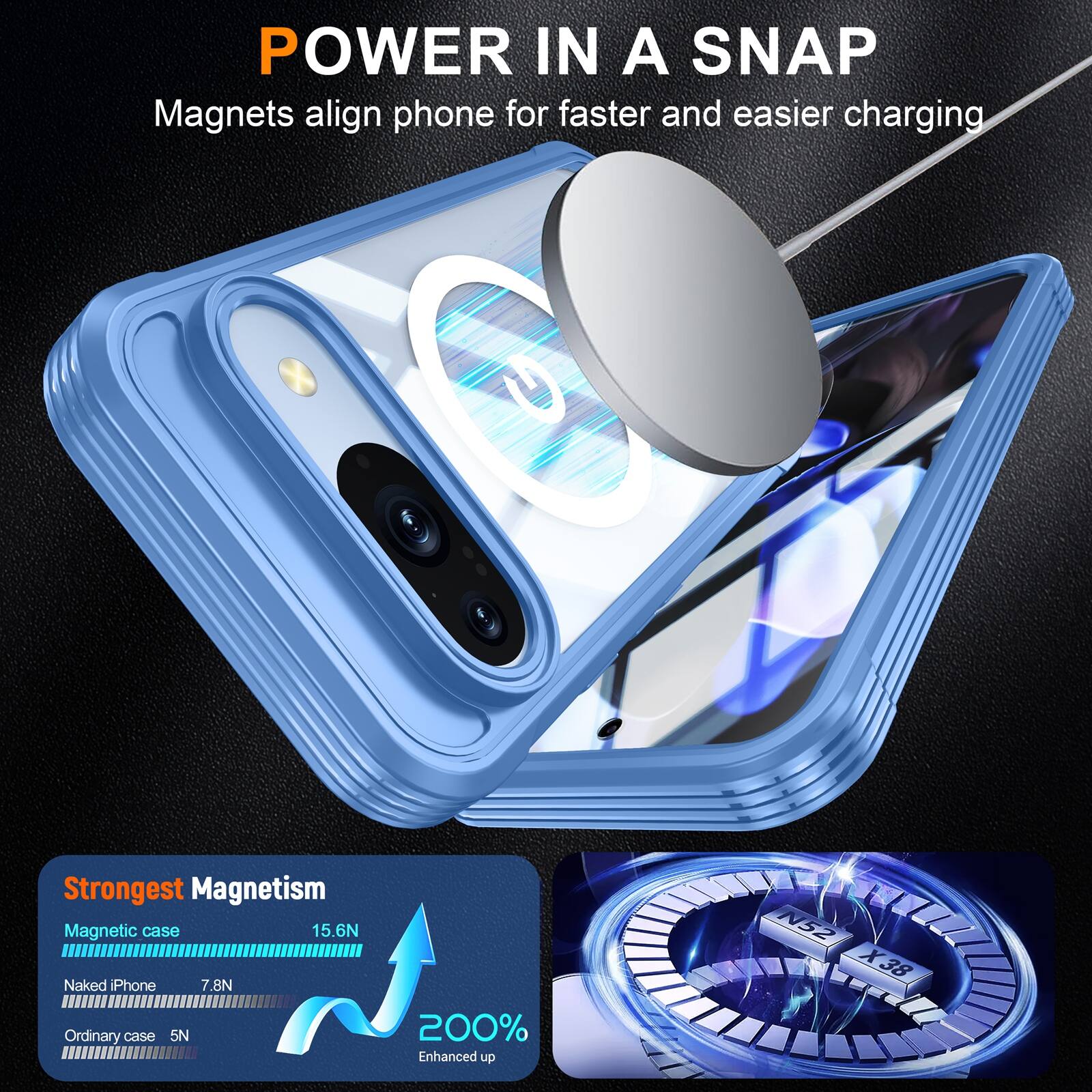 POWER IN A SNAP  
Magnets align phone for faster and easier charging  

Strongest Magnetism  
Magnetic case 15.6N  
Naked iPhone 7.8N  
Ordinary case 5N  

200% Enhanced up  
N52 X38