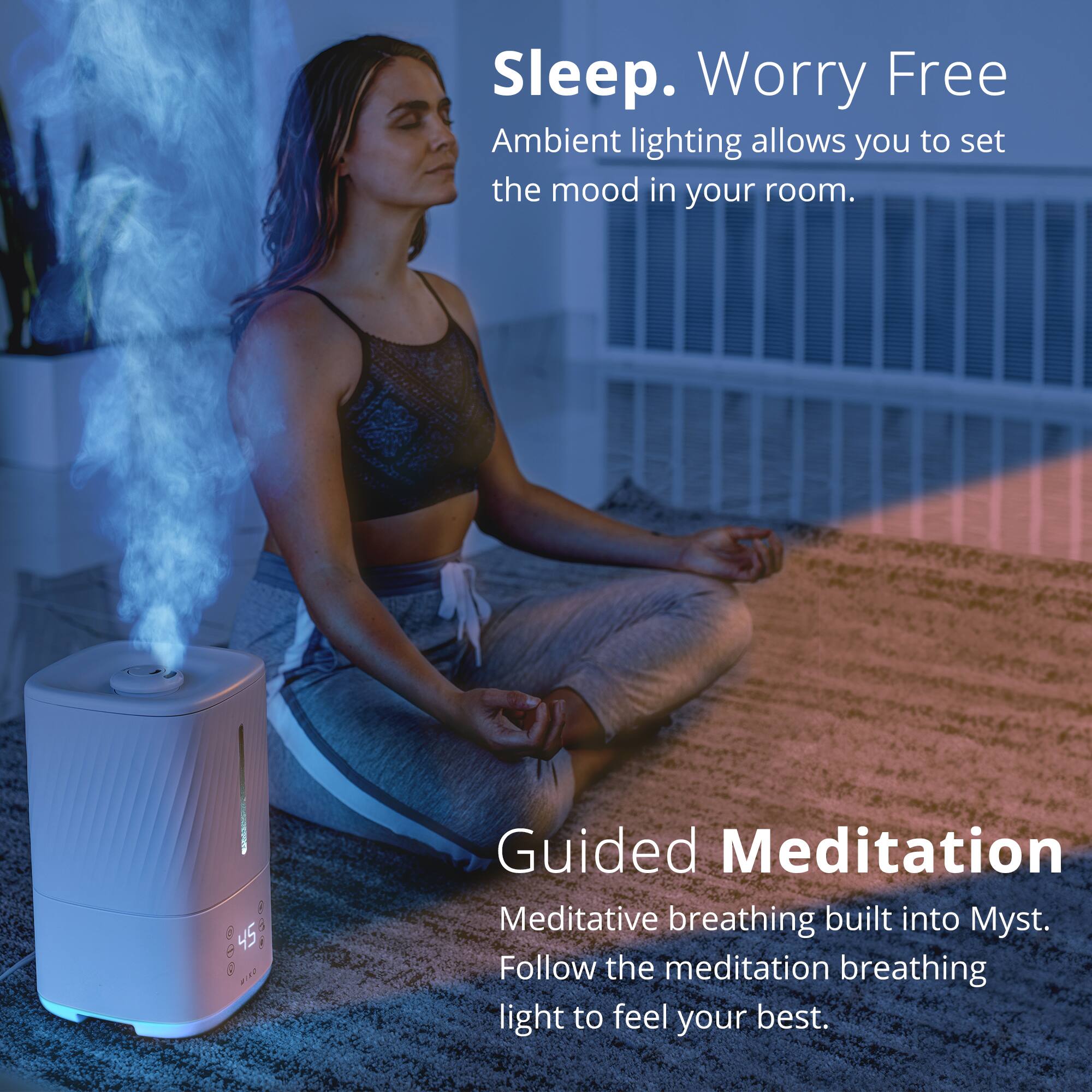 Sleep. Worry Free
Ambient lighting allows you to set the mood in your room.
Guided Meditation
Meditative breathing built into Myst. Follow the meditation breathing light to feel your best.