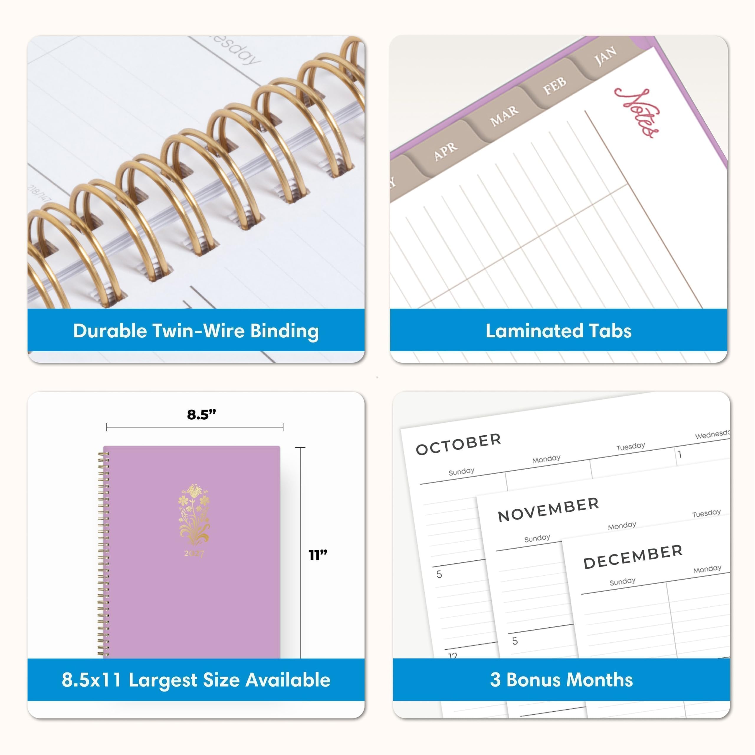 218/147

esday

Y

APR FEB MAR

JAN Notes

Durable Twin-Wire Binding

Laminated Tabs

8.5" 2027

11"

Wednesdo OCTOBER Monday Tuesday 1 Sunday NOVEMBER Monday Tuesday Sunday 5 DECEMBER Monday Sunday

8.5x11 Largest Size Available

12

5 3 Bonus Months