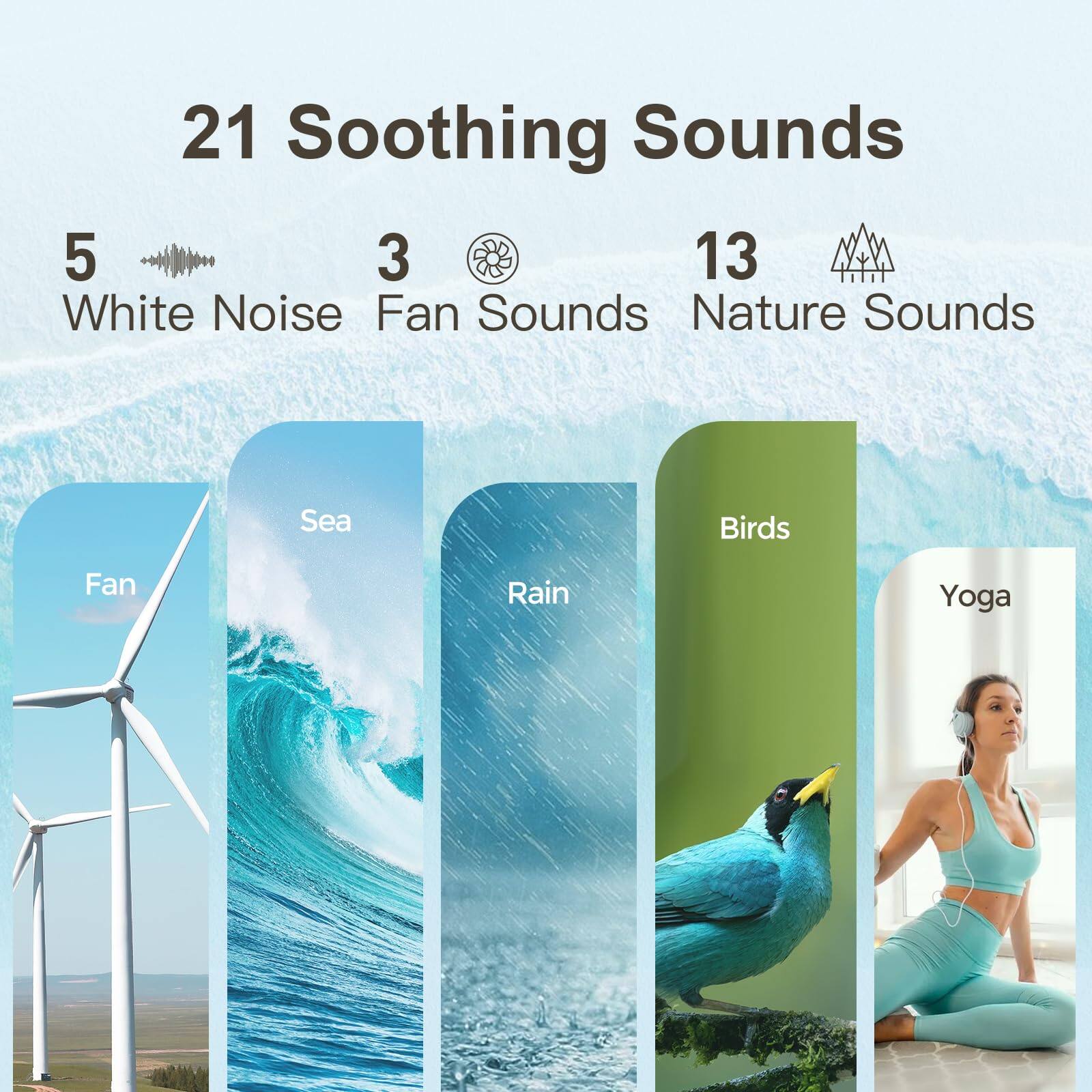 21 Soothing Sounds

5 White Noise  
3 Fan Sounds  
13 Nature Sounds

Fan  
Sea  
Rain  
Birds  
Yoga
