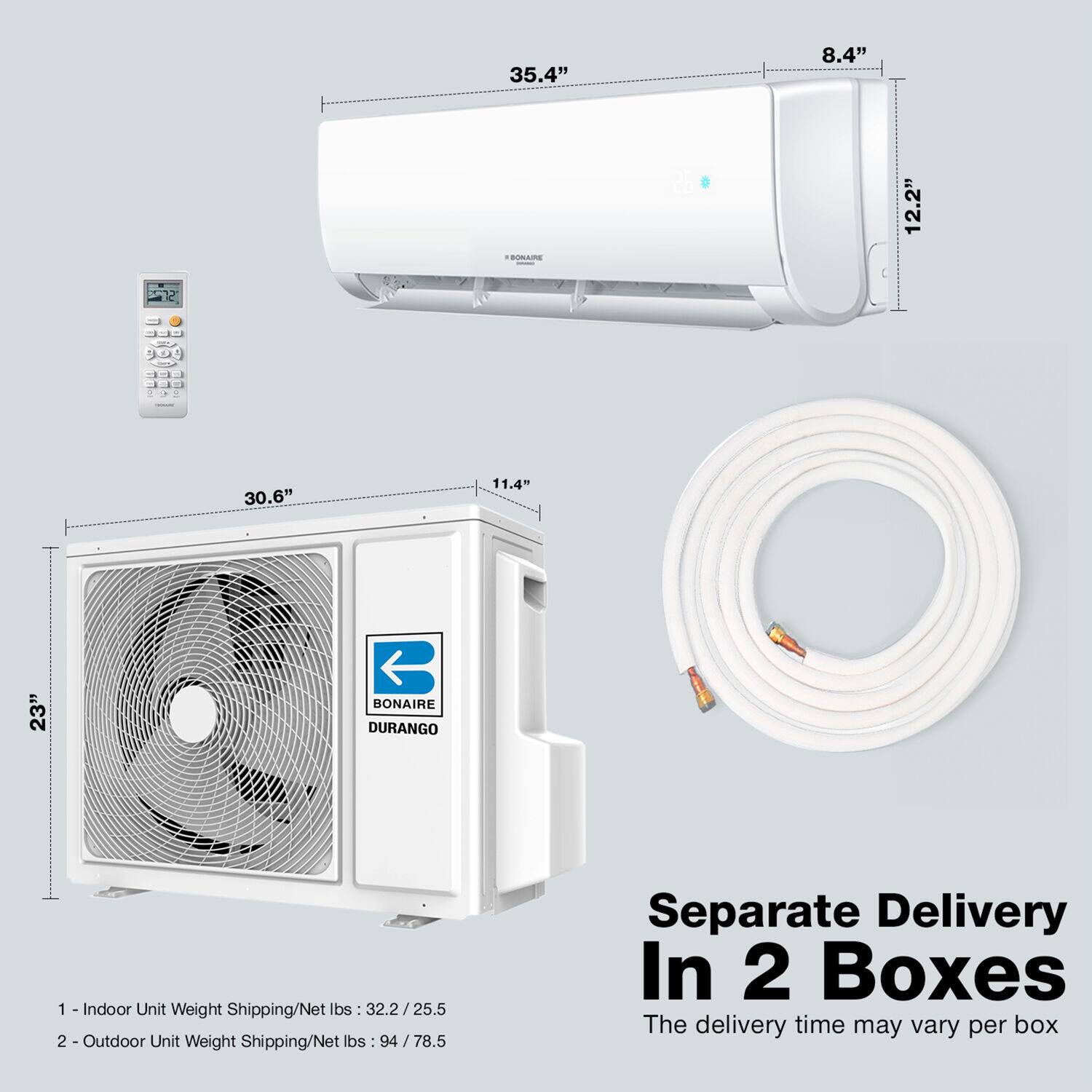 35.4" 8.4" 12.2", 30.6" 11.4" 23", BONAIRE DURANGO, 1 -Indoor Unit Weight Shipping/Net lbs :32.2/25.5, 2 Outdoor Unit Weight Shipping/Net lbs 94/78.5, Separate Delivery In 2 Boxes, The delivery time may vary per box