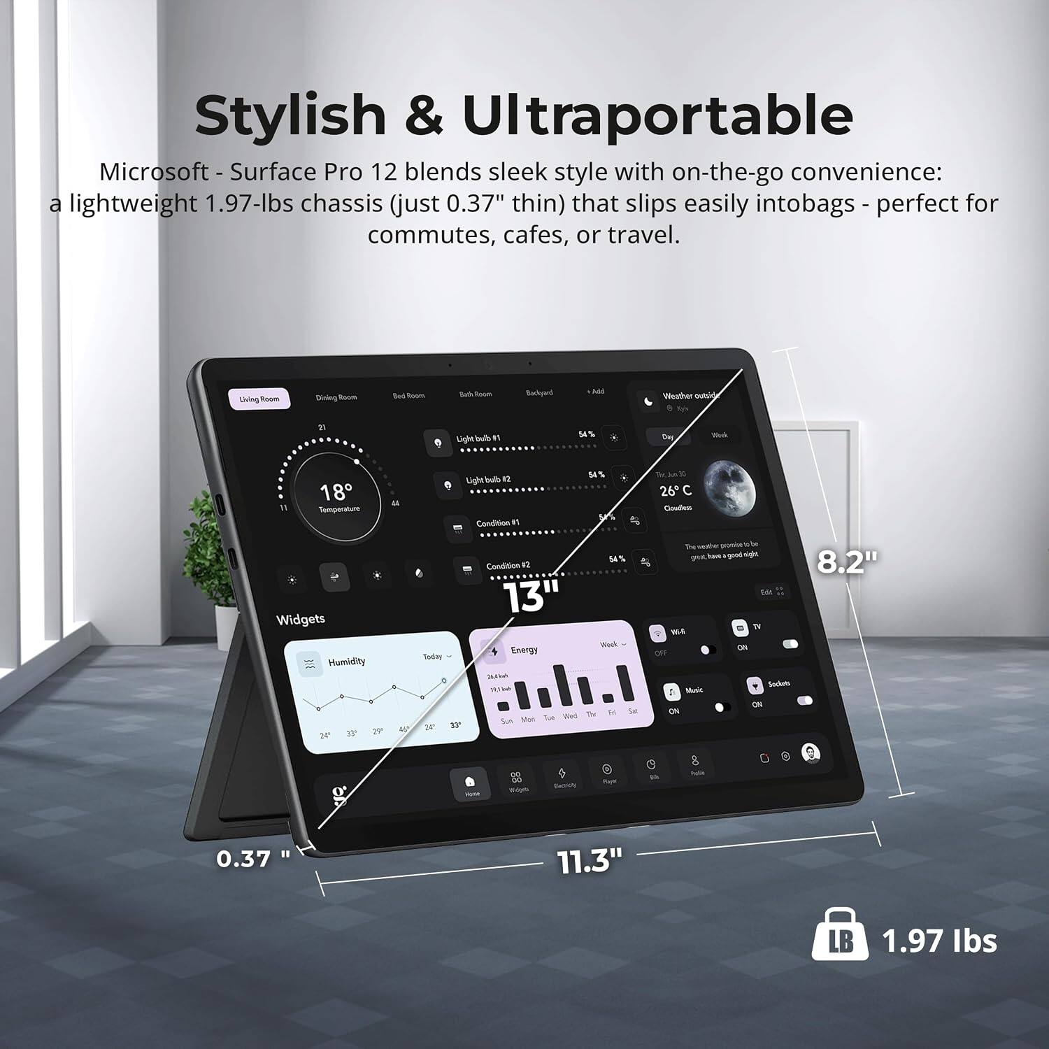 Stylish & Ultraportable  
Microsoft - Surface Pro 12 blends sleek style with on-the-go convenience: a lightweight 1.97-lbs chassis (just 0.37" thin) that slips easily into bags - perfect for commutes, cafes, or travel.

Living Room  
Dining Room  
Bedroom  
Bathroom  
Backyard  
Add  
Weather outside  
21  
54%  
Day  
18 Temperature  

Light bulb #2 Condition  
54%  
26°C  
Clouds  
Widgets Humidity  
&  
Today 37  
54% Condition #2 13"  
Week Energy  
Style Tue Wed The Sun Men  
Weather or great good night 8.2" DI W4 ON Sockets 1 Music ON ON  
-  
Tips  
Factidy  
Paye  

Polis  
0  
0.37  
11.3"  
LB  
1.97 lbs