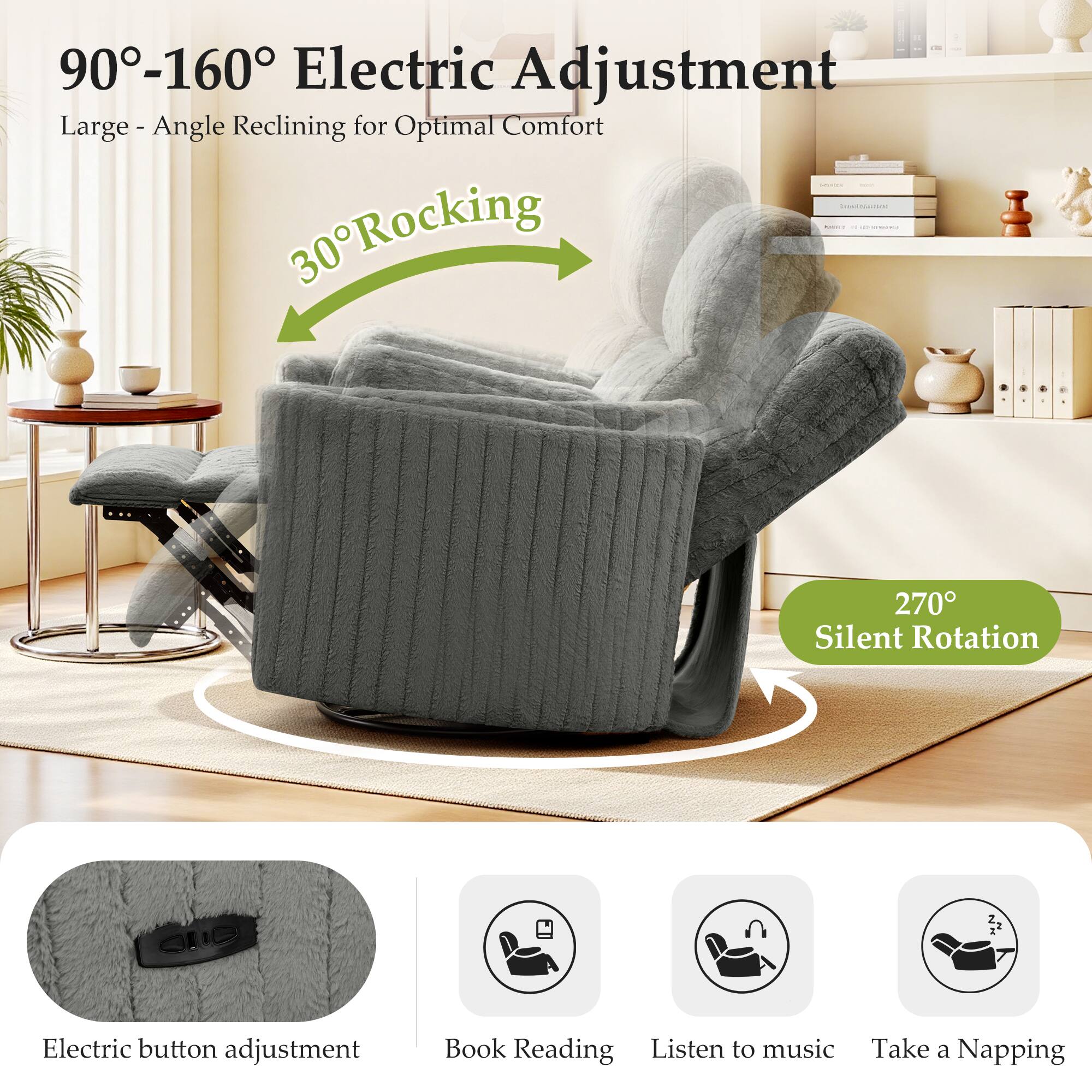 90°-160° Electric Adjustment  
Large - Angle Reclining for Optimal Comfort  

30° Rocking  

270° Silent Rotation  

Electric button adjustment  
Book Reading  
Listen to music  
Take a Napping