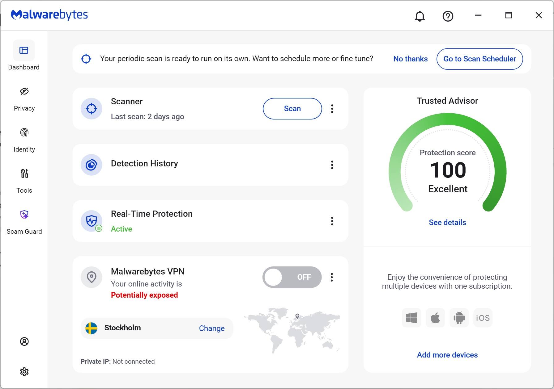 Malwarebytes

Dashboard

Your periodic scan is ready to run on its own. Want to schedule more or fine-tune? No thanks Go to Scan Scheduler

Privacy Scanner

Last scan: 2 days ago

Scan

Detection History

Protection score 100 Excellent

Scam Guard

Real-Time Protection Active

Malwarebytes VPN

Your online activity is Potentially exposed OFF

Stockholm

Change

Private IP: Not connected

Enjoy the convenience of protecting multiple devices with one subscription.

Add more devices