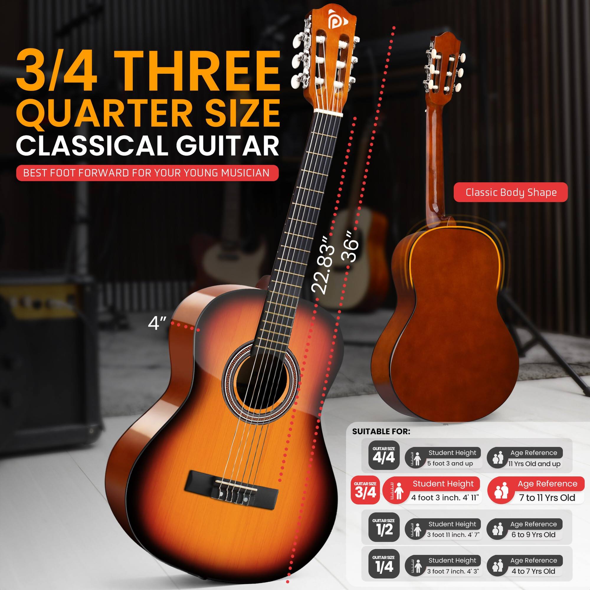 3/4 THREE QUARTER SIZE CLASSICAL GUITAR BEST FOOT FORWARD FOR YOUR YOUNG MUSICIAN 4" 36" 22.83" Classic Body Shape SUITABLE FOR: 4/4  Student Height 5 foot 3 and up Age Reference 11 Yrs Old and up 3/4  Student Height 4 foot 3 inch. 4 I1" Age Reference 7 to 11 Yrs Old 1/2 I Student Height 3 foot 11 inch. 4 T Age Reference 6 to 9 Yes Old 1/4 I student Height 3 foot 7 inch. 4 J Age Reference 4 to 7 Yrs Old