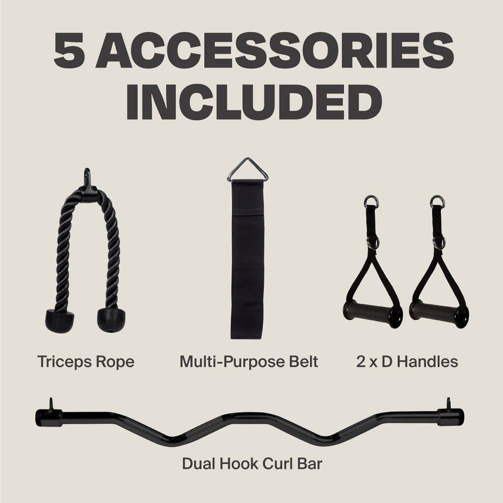 5 ACCESSORIES INCLUDED

- Triceps Rope
- Multi-Purpose Belt
- 2 x D Handles
- Dual Hook Curl Bar