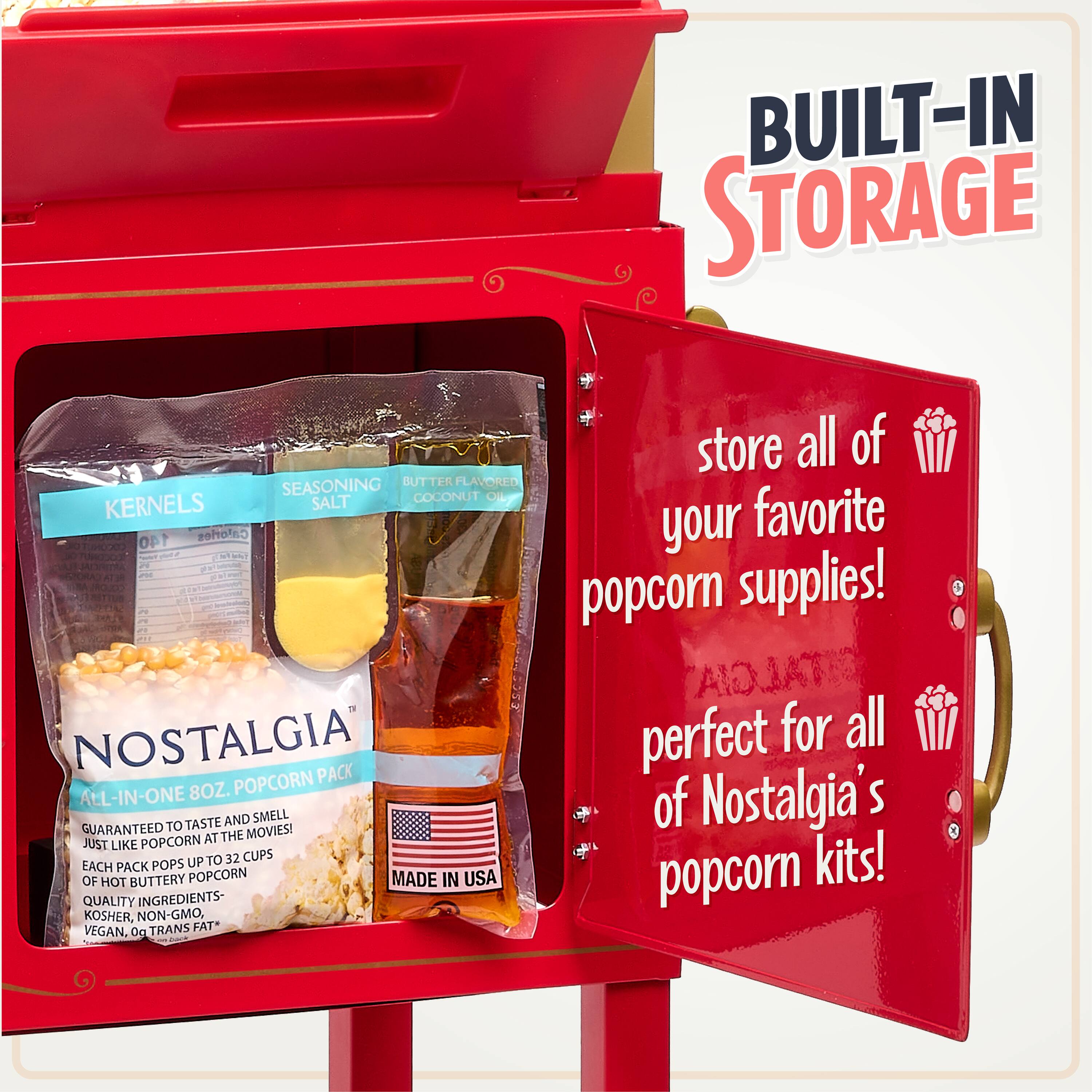 BUILT-IN STORAGE

store all of your favorite popcorn supplies!

perfect for all of Nostalgia's popcorn kits!

NOSTALGIA
ALL-IN-ONE 8OZ. POPCORN PACK
GUARANTEED TO TASTE AND SMELL JUST LIKE POPCORN AT THE MOVIES!
EACH PACK POPS UP TO 32 CUPS OF HOT BUTTERY POPCORN
QUALITY INGREDIENTS - KOSHER, NON-GMO, VEGAN. 0g TRANS FAT*
MADE IN USA

KERNELS
SEASONING SALT
BUTTER FLAVORED COCONUT OIL