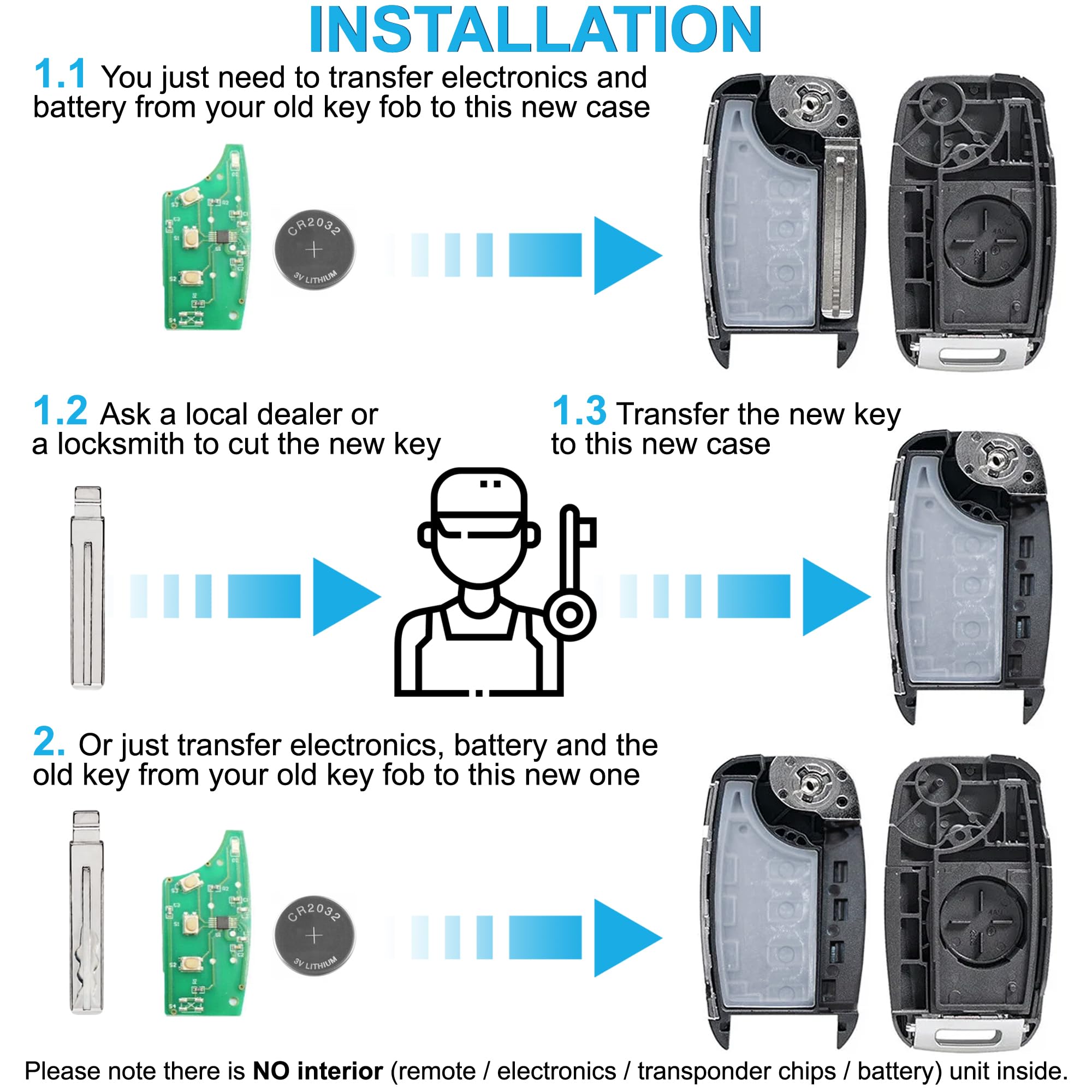 **INSTALLATION**

1.1 You just need to transfer electronics and battery from your old key fob to this new case (CR2033 + UTed).

1.2 Ask a local dealer or a locksmith to cut the new key.

1.3 Transfer the new key to this new case.

2. Or just transfer electronics, battery, and the old key from your old key fob to this new one (OR2032 + 4 mTeal).

Please note there is NO interior (remote / electronics / transponder chips / battery) unit inside.