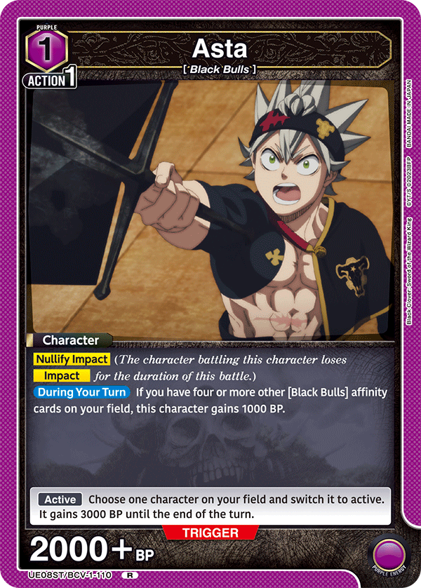 PURPLE 1  
Asta [Black Bulls]  
ACTION 1  

Character  
Nullify Impact (The character battling this character loses Impact for the duration of this battle.)  
During Your Turn If you have four or more other [Black Bulls] affinity cards on your field, this character gains 1000 BP.  

Active  
Choose one character on your field and switch it to active. It gains 3000 BP until the end of the turn.  

TRIGGER 2000 + BP  

JAPAN MADE IN BANDAI 2023BFP GYT/S  
King Wizard the of Sword Clover: Black  

UE08ST/BCV-1-110 R  
PURPLE ENERGY