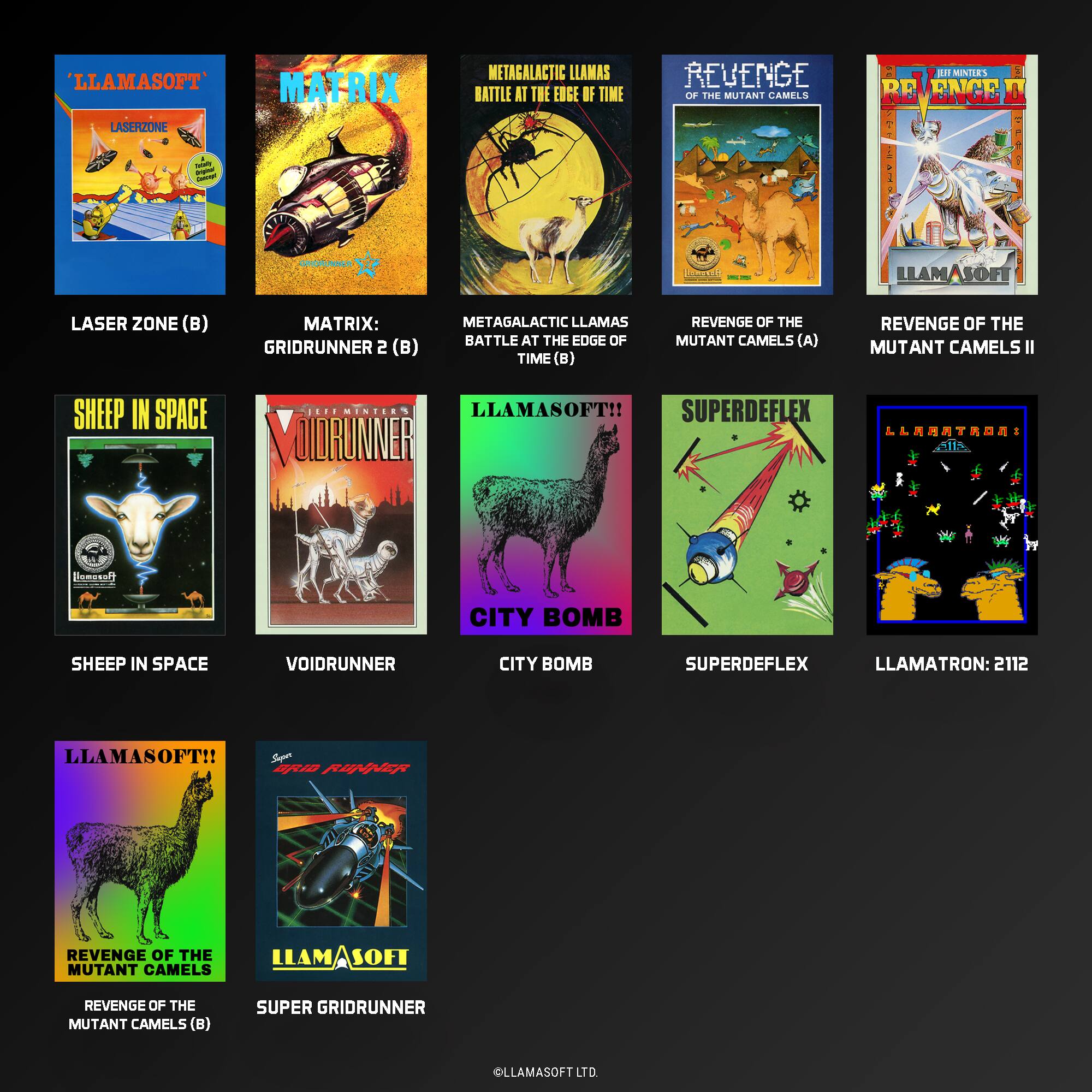 LLAMASOFT*  
MATRIX LASERZONE  
METAGALACTIC LLAMAS  
BATTLE AT THE EDGE OF TIME  
REVENGE OF THE MUTANT CAMELS  
aI MINIIS BE ENCE  

- LLAMASOFT LASER ZONE (B)  
- MATRIX: GRIDRUNNER 2 (B)  
- METAGALACTIC LLAMAS BATTLE AT THE EDGE OF TIME (B)  
- REVENGE OF THE MUTANT CAMELS (A)  
- REVENGE OF THE MUTANT CAMELS II  

SHEEP IN SPACE  
VOIDRUNNER  
CITY BOMB  
SUPERDEFLEX  
LLAMATRON: 2112  

LLAMASOFT!!  
SUPER GRIDRUNNER  

LLAMASOFT LTD