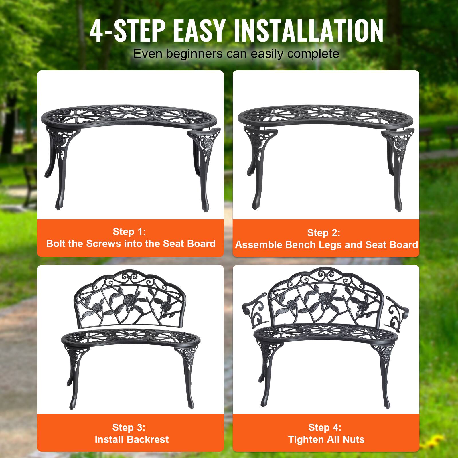 4-STEP EASY INSTALLATION
Even beginners can easily complete
Step 1: Bolt the Screws into the Seat Board
Step 2: Assemble Bench Legs and Seat Board
Step 3: Install Backrest
Step 4: Tighten All Nuts