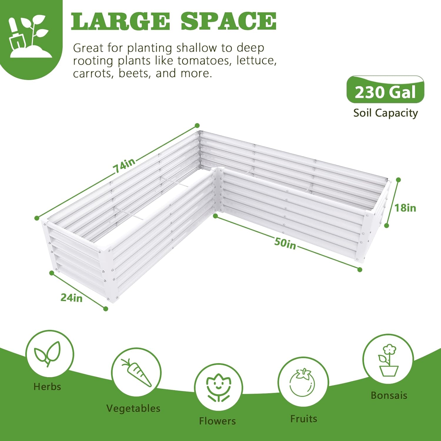LARGE SPACE  
Great for planting shallow to deep rooting plants like tomatoes, lettuce, carrots, beets, and more.  

230 Gal Soil Capacity  

74in x 50in x 24in x 18in  

Herbs  
Vegetables  
Flowers  
Fruits  
Bonsais